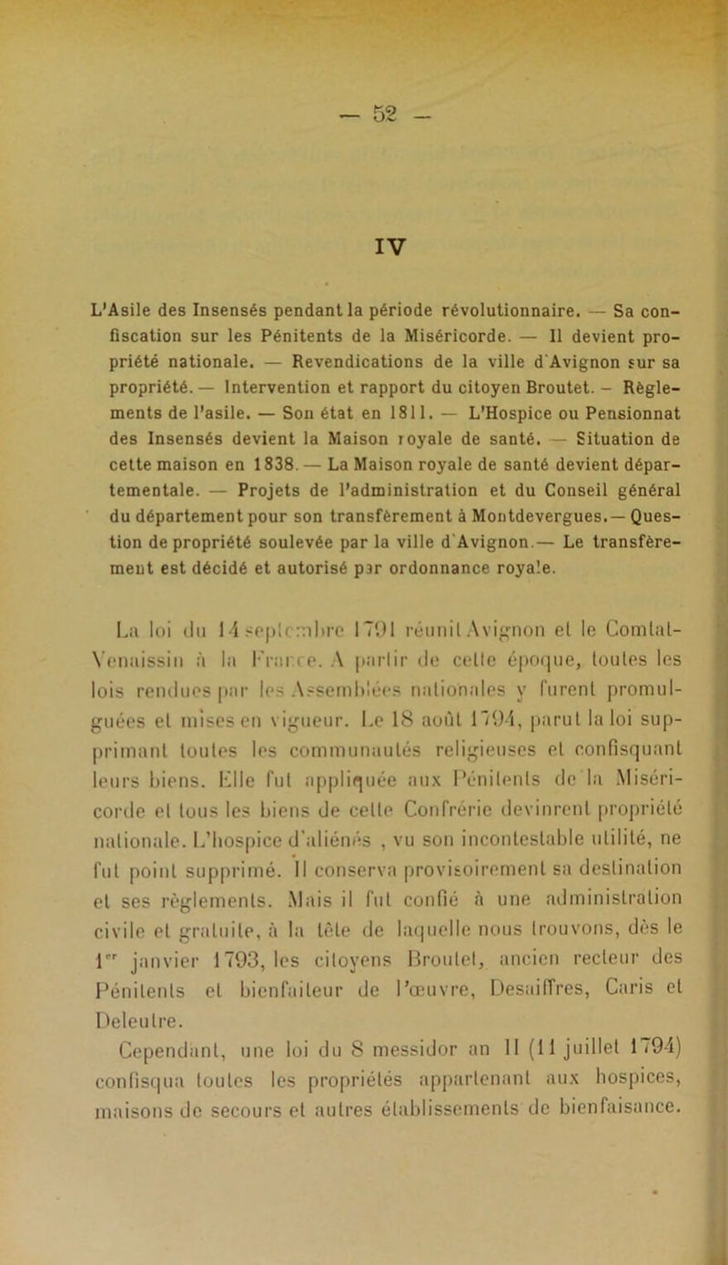 IV L’Asile des Insensés pendant la période révolutionnaire. — Sa con- fiscation sur les Pénitents de la Miséricorde. — Il devient pro- priété nationale. — Revendications de la ville d'Avignon sur sa propriété. — Intervention et rapport du citoyen Broutet. - Règle- ments de l’asile. — Son état en 1811. — L’Hospice ou Pensionnat des Insensés devient la Maison loyale de santé. — Situation de cette maison en 1838. — La Maison royale de santé devient dépar- tementale. — Projets de l’administration et du Conseil général du département pour son transfèrement à Montdevergues.— Ques- tion de propriété soulevée par la ville d'Avignon.— Le transfère- ment est décidé et autorisé par ordonnance royale. La loi du 14 septembre 1791 réunit Avignon et le Comlal- Yenaissin à la l'rai ce. A partir «le celle époque, toutes les lois rendues par les Assemblées nationales y furent promul- guées et mises eu vigueur. Le 18 août 1794, parut la loi sup- primant toutes les communautés religieuses et confisquant leurs biens. Llle fut appliquée aux Pénitents de la Miséri- corde et tous les biens de celte Confrérie devinrent propriété nationale. L’hospice d’aliénés , vu son incontestable utilité, ne fut point supprimé. Il conserva provisoirement sa destination et ses règlements. Mais il fut confié à une administration civile et gratuite, à la tête de laquelle nous trouvons, dès le 1er janvier 1793, les citoyens Broutet, ancien recteur des Pénitents et bienfaiteur de l’œuvre, Desaiffres, Caris et Deleulre. Cependant, une loi du 8 messidor an II (11 juillet 1794) confisqua toutes les propriétés appartenant aux hospices, maisons de secours et autres établissements de bienfaisance.