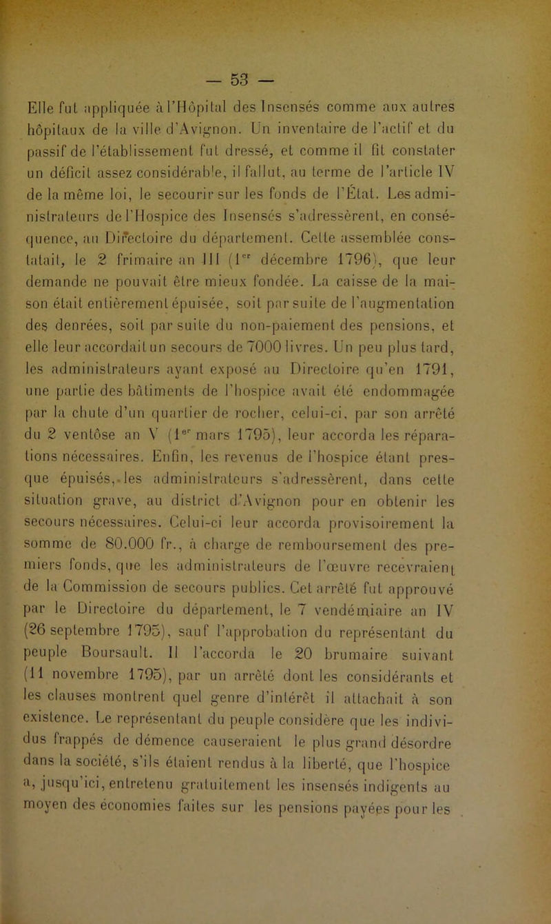 Elle fut appliquée à l’Hôpital des Insensés comme aux autres hôpitaux de la ville d’Avignon. Un inventaire de l’actif et du passif de l’établissement fut dressé, et comme il fit constater un déficit assez considérable, il fallut, au terme de l’article IV de la même loi, le secourir sur les fonds de l’État. Les admi- nistrateurs de l’Hospice des Insensés s’adressèrent, en consé- quence, au Directoire du département. Celle assemblée cons- tatai!, le 2 frimaire an 111 (1er décembre 1796), que leur demande ne pouvait être mieux fondée. La caisse de la mai- son était entièrement épuisée, soit par suite de l’augmentation des denrées, soit par suite du non-paiement des pensions, et elle leur accordait un secours de 7000 livres. Un peu plus tard, les administrateurs ayant exposé au Directoire qu’en 1791, une partie des bâtiments de l’hospice avait été endommagée par la chute d’un quartier de rocher, celui-ci, par son arrêté du 2 ventôse an Y (1er mars 1795), leur accorda les répara- tions nécessaires. Enfin, les revenus de i’hospice étant pres- que épuisés,Des administrateurs s’adressèrent, dans celte situation grave, au district d’Avignon pour en obtenir les secours nécessaires. Celui-ci leur accorda provisoirement la somme de 80.000 fr., a charge de remboursement des pre- miers fonds, que les administrateurs de l’œuvre recevraient de la Commission de secours publics. Cet arrêté fut approuvé par le Directoire du département, le 7 vendémiaire an IV (26 septembre 1795), sauf l’approbation du représentant du peuple Boursault. Il l’accorda le 20 brumaire suivant (11 novembre 1795), par un arrêté dont les considérants et les clauses montrent quel genre d’intérêt il attachait à son existence. Le représentant du peuple considère que les indivi- dus frappés de démence causeraient le plus grand désordre dans la société, s’ils étaient rendus à la liberté, que l’hospice a, jusqu’ici, entretenu gratuitement les insensés indigents au moyen des économies faites sur les pensions payées pour les