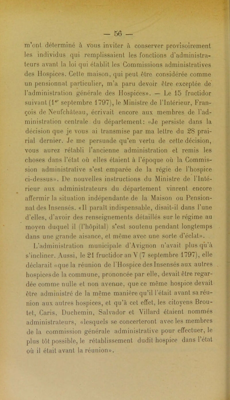 m’ont déterminé à vous inviter à conserver provisoirement les individus qui remplissaient les fonctions d’administra- teurs avant la loi qui établit les Commissions administratives des Hospices. Cette maison, qui peut être considérée comme un pensionnat particulier, m’a paru devoir être exceptée de l’administration générale des Hospices». — Le 15 fructidor suivant (1er septembre 1797), le Ministre de l’Intérieur, Fran- çois de Neufchàteau, écrivait encore aux membres de l’ad- ministration centrale du département: «Je persiste dans la décision que je vous ai transmise par ma lettre du 28 prai- rial dernier. Je me persuade qu’en vertu de cette décision, vous aurez rétabli l’ancienne administration et remis les choses dans l’état où elles étaient à l’époque où la Commis- sion administrative s’est emparée de la régie de l’hospice ci-dessus». De nouvelles instructions du Ministre de l’Inté- rieur aux administrateurs du département vinrent encore affermir la situation indépendante de la Maison ou Pension- nat des Insensés. «Il paraît indispensable, disait-il dans l’une d’elles, d’avoir des renseignements détaillés sur le régime au moyen duquel il (l’hôpital) s’est soutenu pendant longtemps dans une grande aisance, et même avec une sorte d’éclat». L’administration municipale d’Avignon n’avait plus qu’à s’incliner. Aussi, le 21 fructidor an V (7 septembre 1797), elle déclarait «que la réunion de l'Hospice des Insensés aux autres hospicesde la commune, prononcée par elle, devait être regar- dée comme nulle et non avenue, que ce même hospice devait être administré de la même manière qu’il l’était avant sa réu- nion aux autres hospices, et qu’à cet effet, les citoyens Brou- tet, Caris, Duchemin, Salvador et ViIlard étaient nommés administrateurs, «lesquels se concerteront avec les membres de la commission générale administrative pour effectuer, le plus tôt possible, le rétablissement dudit hospice dans l’état où il était avant la réunion».