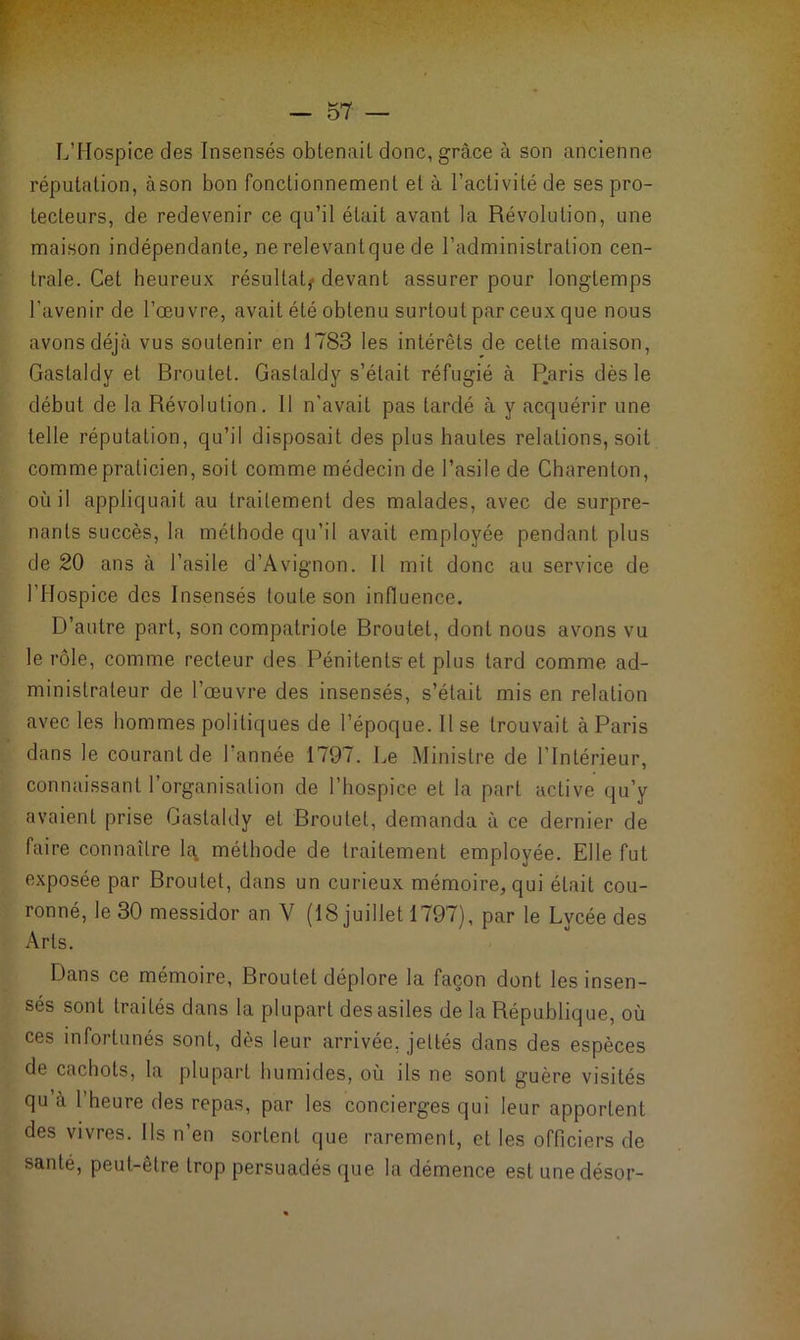 L’Hospice des Insensés obtenait donc, grâce à son ancienne réputation, àson bon fonctionnement et à l’activité de ses pro- tecteurs, de redevenir ce qu’il était avant la Révolution, une maison indépendante, ne relevantque de l’administration cen- trale. Cet heureux résultat,- devant assurer pour longtemps l'avenir de l’œuvre, avait été obtenu surtout par ceux que nous avons déjà vus soutenir en 1783 les intérêts de cette maison, Gastaldv et Broulet. Gaslaldy s’était réfugié à P.aris dès le début de la Révolution. 11 n'avait pas tardé à y acquérir une telle réputation, qu’il disposait des plus hautes relations, soit comme praticien, soit comme médecin de l’asile de Charenton, où il appliquait au traitement des malades, avec de surpre- nants succès, la méthode qu’il avait employée pendant plus de 20 ans à l’asile d’Avignon. Il mit donc au service de l’Hospice des Insensés toute son influence. D’autre part, son compatriote Broutet, dont nous avons vu le rôle, comme recteur des Pénitents-et plus tard comme ad- ministrateur de l’œuvre des insensés, s’était mis en relation avec les hommes politiques de l’époque. 11 se trouvait à Paris dans le courant de l'année 1797. Le Ministre de l’Intérieur, connaissant l’organisation de l’hospice et la part active qu’y avaient prise Gaslaldy et Broutet, demanda à ce dernier de faire connaître la. méthode de traitement employée. Elle fut exposée par Broutet, dans un curieux mémoire, qui était cou- ronné, le 30 messidor an V (18 juillet 1797), par le Lycée des Arts. Dans ce mémoire, Broutet déplore la façon dont les insen- sés sont traités dans la plupart des asiles de la République, où ces infortunés sont, dès leur arrivée, jeltés dans des espèces de cachots, la plupart humides, où ils ne sont guère visités qu’à l’heure des repas, par les concierges qui leur apportent des vivres. Ils n’en sortent que rarement, et les officiers de santé, peut-être trop persuadés que la démence est unedésor-