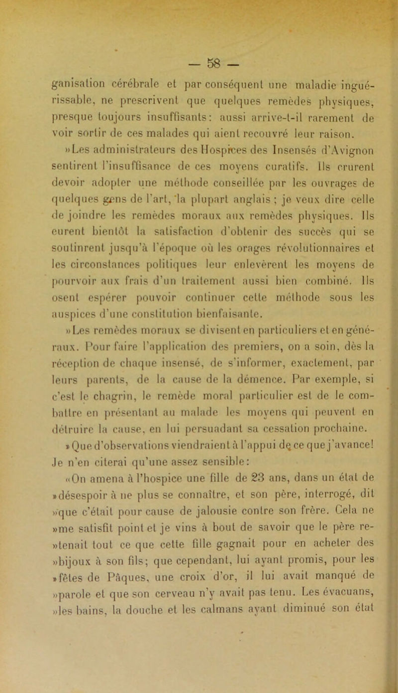 ganisation cérébrale et par conséquent une maladie ingué- rissable, ne prescrivent que quelques remèdes physiques, presque toujours insuffisants: aussi arrive-t-il rarement de voir sortir de ces malades qui aient recouvré leur raison. »Les administrateurs des Hospices des Insensés d’Avignon sentirent l’insuffisance de ces moyens curatifs, ils crurent devoir adopter une méthode conseillée par les ouvrages de quelques gens de l’art,‘la plupart anglais; je veux dire celle de joindre les remèdes moraux aux remèdes physiques. Ils eurent bientôt la satisfaction d'obtenir des succès qui se soutinrent jusqu’à l’époque où les orages révolutionnaires et les circonstances politiques leur enlevèrent les moyens de pourvoir aux frais d’un traitement aussi bien combiné. Ils osent espérer pouvoir continuer cette méthode sous les auspices d’une constitution bienfaisante. »Les remèdes moraux se divisent en particuliers et en géné- raux. Pour faire l’application des premiers, on a soin, dès la réception de chaque insensé, de s’informer, exactement, par leurs parents, de la cause de la démence. Par exemple, si c’est le chagrin, le remède moral particulier est de le com- battre en présentant au malade les moyens qui peuvent en détruire la cause, en lui persuadant sa cessation prochaine. «Que d’observations viendraient à l’appui dçce que j’avance! Je n’en citerai qu’une assez sensible: «On amena à l’hospice une fille de 23 ans, dans un état de «désespoir à ne plusse connaître, et son père, interrogé, dit >>que c’était pour cause de jalousie contre son frère. Cela ne »me satisfit point et je vins à bout de savoir que le père re- » tenait tout ce que celte fille gagnait pour en acheter des «bijoux à son fils; que cependant, lui ayant promis, pour les «fêles de Pâques, une croix d’or, il lui avait manqué de «parole et que son cerveau n’y avait pas tenu. Les évacuans, «les bains, la douche et les caïmans ayant diminué son état