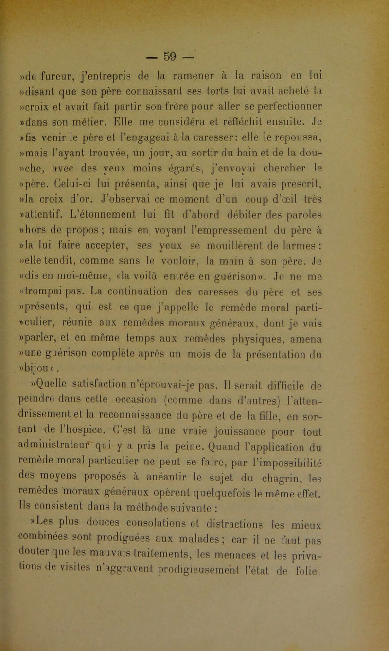 »de fureur, j’entrepris de la ramener à la raison en lui »disant que son père connaissant ses torts lui avait acheté la «croix et avait fait partir son frère pour aller se perfectionner »dans son métier. Elle me considéra et réfléchit ensuite. Je «fis venir le père et l’engageai à la caresser: elle le repoussa, «mais l’ayant trouvée, un jour, au sortir du bain et de la dou- »che, avec des yeux moins égarés, j’envoyai chercher le »père. Celui-ci lui présenta, ainsi que je lui avais prescrit, »la croix d’or. J’observai ce moment d’un coup d’œil très «attentif. L’étonnement lui fit d’abord débiter des paroles «hors de propos; mais en. voyant l’empressement du père à «la lui faire accepter, ses yeux se mouillèrent de larmes : «elle tendit, comme sans le vouloir, la main à son père. Je «dis en moi-même, «la voilà entrée en guérison». Je ne me «trompai pas. La continuation des caresses du père et ses «présents, qui est ce que j’appelle le remède moral parli- «culier, réunie aux remèdes moraux généraux, dont je vais «parler, et en même temps aux remèdes physiques, amena «une guérison complète après un mois de la présentation du «bijou ». «Quelle satisfaction n’éprouvai-je pas. Il serait difficile de peindre dans celle occasion (comme dans d’autres) l’atten- drissement et la reconnaissance du père et de la fille, en sor- tant de 1 hospice. C’est là une vraie jouissance pour tout administrateur qui y a pris la peine. Quand l’application du remède moral particulier ne peut se faire, par l’impossibilité des moyens proposés à anéantir le sujet du chagrin, les remèdes moraux généraux opèrent quelquefois le même effet. Ils consistent dans la méthode suivante : «Les plus douces consolations et distractions les mieux combinées sont prodiguées aux malades; car il ne faut pas douter que les mauvais traitements, les menaces et les priva- tions de visites n’aggravent prodigieusement l’état de folie,