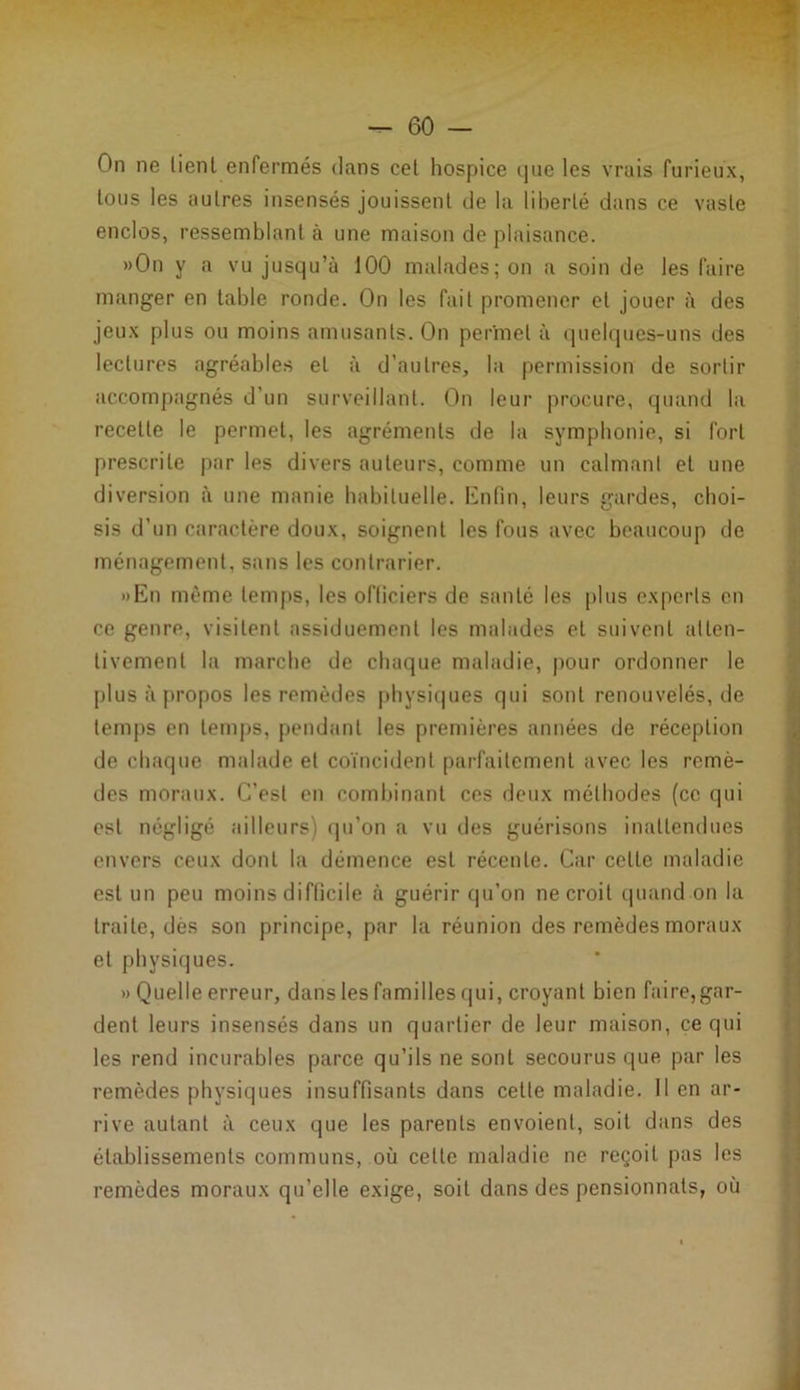 On ne lient enfermés dans cel hospice que les vrais furieux, tous les autres insensés jouissent de la liberté dans ce vaste enclos, ressemblant à une maison de plaisance. »On y a vu jusqu’à 100 malades; on a soin de les faire manger en table ronde. On les fait promener et jouer à des jeux plus ou moins amusants. On permet à quelques-uns des lectures agréables et à d’autres, la permission de sortir accompagnés d'un surveillant. On leur procure, quand la recette le permet, les agréments de la symphonie, si fort prescrite par les divers auteurs, comme un calmant et une diversion à une manie habituelle. Enfin, leurs gardes, choi- sis d’un caractère doux, soignent les fous avec beaucoup de ménagement, sans les contrarier. »En même temps, les officiers de santé les [ilus experts en ce genre, visitent assiduement les malades et suivent atten- tivement la marche de chaque maladie, pour ordonner le plus à propos les remèdes physiques qui sont renouvelés, de temps en temps, pendant les premières années de réception de chaque malade et coïncident parfaitement avec les remè- des moraux. C’est en combinant ces deux méthodes (ce qui est négligé ailleurs) qu’on a vu des guérisons inattendues envers ceux dont la démence est récente. Car celle maladie est un peu moins difficile à guérir qu’on ne croit quand on la traite, dès son principe, par la réunion des remèdes moraux et physiques. » Quelle erreur, dans les familles qui, croyant bien faire,gar- dent leurs insensés dans un quartier de leur maison, ce qui les rend incurables parce qu’ils ne sont secourus que par les remèdes physiques insuffisants dans cette maladie. Il en ar- rive autant à ceux que les parents envoient, soit dans des établissements communs, où celte maladie ne reçoit pas les remèdes moraux qu’elle exige, soit dans des pensionnats, où