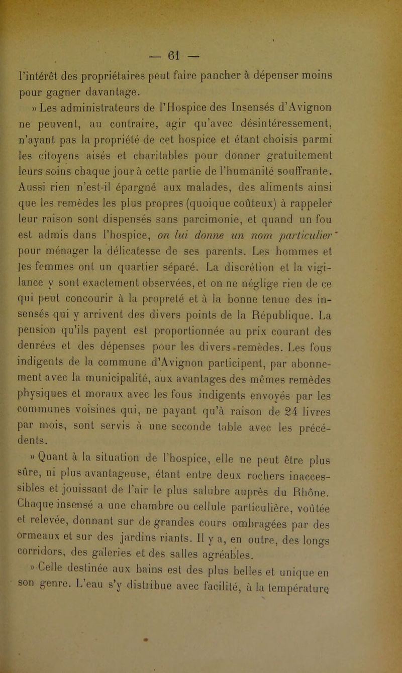 l’intérêt des propriétaires peut faire pancher à dépenser moins pour gagner davantage. » Les administrateurs de l’Hospice des Insensés d’Avignon ne peuvent, au contraire, agir qu’avec désintéressement, n’ayant pas la propriété de cet hospice et étant choisis parmi les citoyens aisés et charitables pour donner gratuitement leurs soins chaque jour à cette partie de l’humanité souffrante. Aussi rien n’est-il épargné aux malades, des aliments ainsi que les remèdes les plus propres (quoique coûteux) à rappeler leur raison sont dispensés sans parcimonie, et quand un fou est admis dans l’hospice, on lui donne un nom particulier' pour ménager la délicatesse de ses parents. Les hommes et les femmes ont un quartier séparé. La discrétion et la vigi- lance y sont exactement observées, et on ne néglige rien de ce qui peut concourir à la propreté et à la bonne tenue des in- sensés qui y arrivent des divers points de la République. La pension qu’ils payent est proportionnée au prix courant des denrées et des dépenses pour les divers-remèdes. Les fous indigents de la commune d’Avignon participent, par abonne- ment avec la municipalité, aux avantages des mêmes remèdes physiques et moraux avec les fous indigents envoyés par les communes voisines qui, ne payant qu’à raison de 24 livres par mois, sont servis à une seconde table avec les précé- dents. «Quant à la situation de l’hospice, elle ne peut être plus sure, ni plus avantageuse, étant entre deux rochers inacces- sibles et jouissant de 1 air le plus salubre auprès du Rhône. Chaque insensé a une chambre ou cellule particulière, voûtée et relevée, donnant sur de grandes cours ombragées par des ormeaux et sur des jardins riants. II y a, en outre, des longs corridors, des galeries eL des salles agréables. » Celle destinée aux bains est des plus belles et unique en son genre. L’eau s’y distiibue avec facilité, à la température