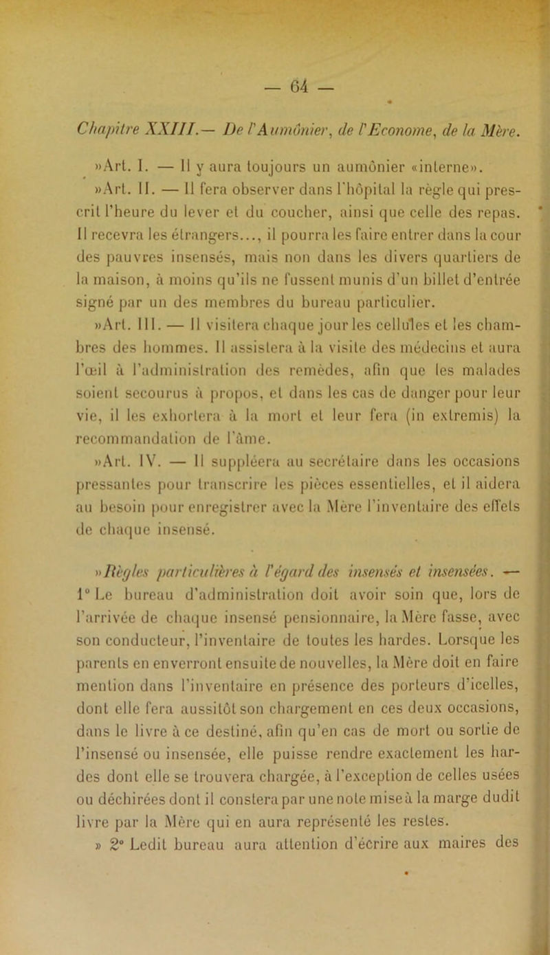 Chapitre XXIIT.— De !' Aumônier, de l'Econome, de la Mère. «Art. I. — Il y aura toujours un aumônier «interne». »Art. II. — Il fera observer dans l'hôpital la règle qui pres- crit l’heure du lever et du coucher, ainsi que celle des repas. * Il recevra les étrangers..., il pourra les faire entrer dans la cour des pauvres insensés, mais non dans les divers quartiers de la maison, à moins qu’ils ne fussent munis d’un billet d’entrée signé par un des membres du bureau particulier. «Art. 111.— Il visitera chaque jour les cellules et les cham- bres des hommes. Il assistera à la visite des médecins et aura l’œil à l’administration des remèdes, afin que les malades soient secourus à propos, cl dans les cas de danger pour leur vie, il les exhortera à la mort et leur fera (in extremis) la recommandation de bénie. »Arl. IV. — Il suppléera au secrétaire dans les occasions pressantes pour transcrire les pièces essentielles, et il aidera au besoin pour enregistrer avec la Mère l’inventaire des effets de chaque insensé. »>Itègles particulières à l'égard des insensés et insensées. — 1° Le bureau d’administration doit avoir soin que, lors de l’arrivée de chaque insensé pensionnaire, la Mère fasse, avec son conducteur, l’inventaire de toutes les hardes. Lorsque les parents en enverront ensuite de nouvelles, la Mère doit en faire mention dans l’inventaire en présence des porteurs d'icelles, dont elle fera aussitôt son chargement en ces deux occasions, dans le livre à ce destiné, afin qu’en cas de mort ou sortie de l’insensé ou insensée, elle puisse rendre exactement les har- des dont elle se trouvera chargée, à l’exception de celles usées ou déchirées dont il conslera par une note miseà la marge dudit livre par la Mère qui en aura représenté les restes. » 2° Ledit bureau aura attention d’écrire aux maires des
