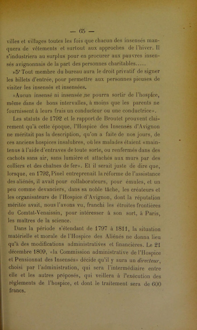villes et villages toutes les fois que chacun des insensés man- quera de vêtements et surtout aux approches de l'hiver. Il s’industriera au surplus pour en procurer aux pauvres insen- sés avignonnais de la part des personnes charitables »5°Tout membre du bureau aura le droit privatif de signer les billets d’entrée, pour permettre aux personnes pieuses de visiter les insensés et insensées. «Aucun insensé ni insensée .ne pourra sortir de l’hospice, même dans de bons intervalles, à moins que les parents ne fournissent à leurs frais un conducteur ou une conductrice». Les statuts de 1792 et le rapport de Broutet prouvent clai- rement qu’à cette époque, l’Hospice des Insensés d’Avignon ne méritait pas la description, qu’on a faite de nos jours, de ces anciens hospices insalubres, oùles malades étaient «main- tenus à l’aide d’entraves de toute sorte, ou renfermés dans des cachots sans air, sans lumière et attachés aux murs par des colliers et des chaînes de fer». Et il serait juste de dire que, lorsque, en 1792, Pinel entreprenait la réforme de l’assistance des aliénés, il avait pour collaborateurs, pour émules, et un peu comme devanciers, dans sa noble tâche, les créateurs et les organisateurs de l’Hospice d’Avignon, dont la réputation méritée avait, nous l’avons vu, franchi les étroites frontières du Comtat-Venaissin, pour intéresser à son sort, à Paris, les maîtres de la science. Dans la période s’étendant de 1797 à 1811, la situation matérielle et morale de l’Hospice des Aliénés ne donna lieu qu’à des modifications administratives et financières. Le 21 décembre 1809, «la Commission administrative de l’Hospice et Pensionnat des Insensés» décide qu’il y aura un directeur, choisi par l’administration, qui sera l’intermédiaire entre elle et les autres préposés, qui veillera à l’exécution des règlements de l’hospice, et dont le traitement sera de 600 francs.