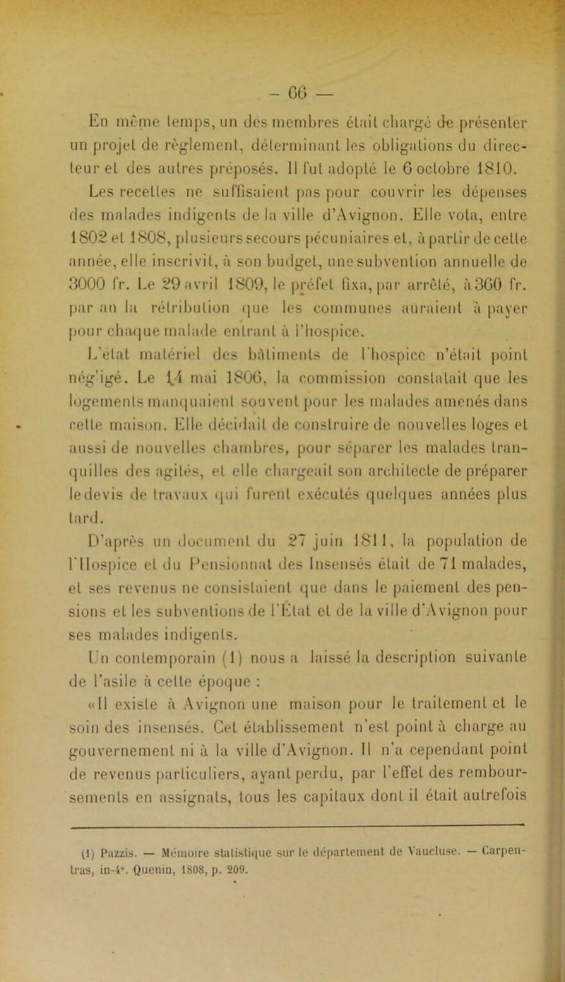 - 06 — En même temps, un des membres était chargé de présenter un projet de règlement, déterminant les obligations du direc- teur et des autres préposés. Il fut adopté le 6 octobre 1810. Les recettes ne suffisaient pas pour couvrir les dépenses des malades indigents de la ville d’Avignon. Elle vota, entre 1S02 et 1808, plusieurs secours pécuniaires et, à partir de celte année, elle inscrivit, à son budget, une subvention annuelle de 3000 Ir. Le 29 avril 1S09, le préfet fixa, par arrêté, à360 fr. par an la rétribution <pie les communes auraient a payer pour chaque malade entrant à l’hospice. L’étal matériel des bâtiments de l'hospice n’était point négligé. Le ^4 mai 1800, la commission constatait que les logements manquaient souvent pour les malades amenés dans relie maison. Elle décidait de construire de nouvelles loges et aussi de nouvelles chambres, pour séparer les malades tran- quilles dos agités, et elle chargeait son architecte de préparer ledevis de travaux qui furent exécutés quelques années plus tard. D’après un document du 27 juin 1811, la population de l’Hospice et du Pensionnai des Insensés était de 71 malades, et ses revenus ne consistaient que dans le paiement des pen- sions et les subventions de l’État et de la ville d'Avignon pour ses malades indigents. Un contemporain (1) nous a laissé la description suivante de l’asile à celte époque : «Il existe à Avignon une maison pour le traitement et le soin des insensés. Cet établissement n’est point à charge au gouvernement ni à la ville d’Avignon. Il n’a cependant point de revenus particuliers, ayant perdu, par UefTet des rembour- sements en assignats, tous les capitaux dont il était autrefois (1) Pazzis. — Mémoire statistique sur le département de Vaucluse. — Carpen- tras, in-4°. Quenin, 1808, p. 209.