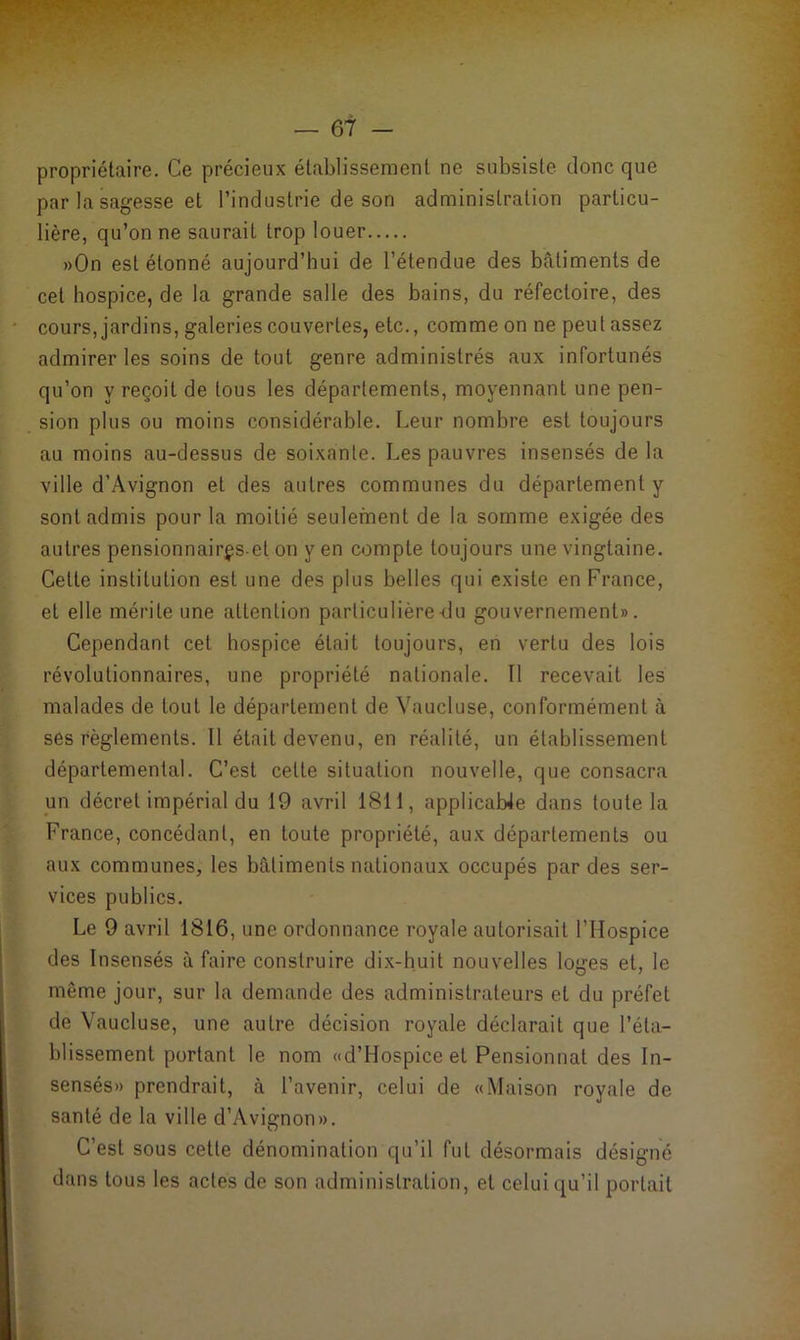 propriétaire. Ce précieux établissement ne subsiste donc que par la sagesse et l’industrie de son administration particu- lière, qu’on ne saurait trop louer »0n est étonné aujourd’hui de l’étendue des bâtiments de cet hospice, de la grande salle des bains, du réfectoire, des cours, jardins, galeries couvertes, etc., comme on ne peu tassez admirer les soins de tout genre administrés aux infortunés qu’on y reçoit de tous les départements, moyennant une pen- sion plus ou moins considérable. Leur nombre est toujours au moins au-dessus de soixante. Les pauvres insensés de la ville d’Avignon et des autres communes du département y sont admis pour la moitié seulement de la somme exigée des autres pensionnairçset on yen compte toujours une vingtaine. Cette institution est une des plus belles qui existe en France, et elle mérite une attention particulière du gouvernement». Cependant cet hospice était toujours, en vertu des lois révolutionnaires, une propriété nationale. Il recevait les malades de tout le département de Vaucluse, conformément à ses règlements. Il était devenu, en réalité, un établissement départemental. C’est cette situation nouvelle, que consacra un décret impérial du 19 avril 1811, applicable dans toute la France, concédant, en toute propriété, aux départements ou aux communes, les bâtiments nationaux occupés par des ser- vices publics. Le 9 avril 1816, une ordonnance royale autorisait l’Hospice des Insensés à faire construire dix-huit nouvelles loges et, le même jour, sur la demande des administrateurs et du préfet de Vaucluse, une autre décision royale déclarait que l’éta- blissement portant le nom «d’Hospice et Pensionnat des In- sensés» prendrait, à l’avenir, celui de «Maison royale de santé de la ville d’Avignon». C’est sous cette dénomination qu’il fut désormais désigné dans tous les actes de son administration, et celui qu’il portait