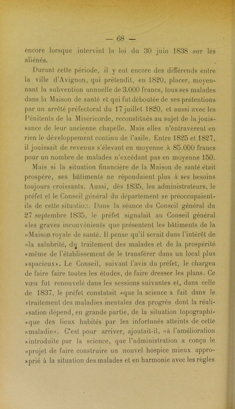 encore lorsque intervint la loi du 30 juin 1838 sur les aliénés. Durant cette période, il y eut encore des différends entre la ville d’Avignon, qui prétendit, en 1820, placer, moyen- nant la subvention annuelle de 3.000 francs, tous ses malades dans la Maison de santé et qui fut déboulée de ses prétentions par un arrêté préfectoral du 17 juillet 1820, et aussi avec les Pénitents de la Miséricorde, reconstitués au sujet de la jouis- sance de leur ancienne chapelle. Mais elles n’entravèrent en rien le développement continu de l’asile. Entre 1825 et 1827, il jouissait de revenus s’élevant en moyenne à 85.000 francs pour un nombre de malades n’excédant pas en moyenne 150. Mais si la situation financière de la Maison de santé était prospère, ses bâtiments ne répondaient plus à ses besoins toujours croissants. Aussi, dès 1835, les administrateurs, le préfet et le Conseil général du département se préoccupaient- ils de celte situation. Dans la séance du Conseil général du 27 septembre 1835, le préfet signalait au Conseil général («les graves inconvénients que présentent les bâtiments de la «Maison royale de santé. Il pense qu’il serait dans l’intérêt de «la salubrité, du traitement des malades et de la prospérité «même de l’établissement de le transférer dans un local plus «spacieux». Le Conseil, suivant l'avis du préfet, le chargea de faire faire toutes les éludes, de faire dresser les plans. Ce vœu fut renouvelé dans les sessions suivantes et, dans celle de 1837, le préfet constatait «que la science a fait dans le «traitement des maladies mentales des progrès dont la réali- jjsation dépend, en grande partie, de la situation topographi- «que des lieux habités par les infortunés atteints de cette «maladie». C’est pour arriver, ajoutait-il, «à l’amélioration «introduite par la science, que l’administration a conçu le «projet de faire construire un nouvel hospice mieux appro- prié à la situation des malades et en harmonie avec les règles