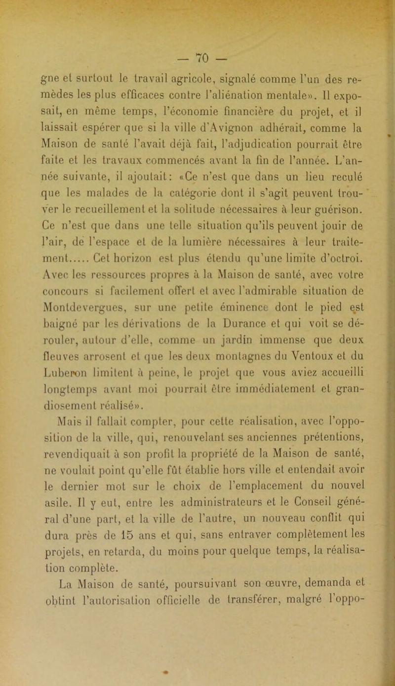 gne et surtout le travail agricole, signalé comme l’un des re- mèdes les plus efficaces contre l’aliénation mentale». 11 expo- sait, en même temps, l’économie financière du projet, et il laissait espérer que si la ville d’Avignon adhérait, comme la Maison de sanlé l’avait déjà fait, l’adjudication pourrait être faite et les travaux commencés avant la fin de l’année. L’an- née suivante, il ajoutait: «Ce n’est que dans un lieu reculé que les malades de la catégorie dont il s’agit peuvent trou- ver le recueillement et la solitude nécessaires à leur guérison. Ce n’est que dans une telle situation qu’ils peuvent jouir de l’air, de l’espace et de la lumière nécessaires à leur traite- ment Cet horizon est plus étendu qu’une limite d’octroi. Avec les ressources propres à la Maison de santé, avec votre concours si facilement offert et avec l’admirable situation de Montdevergues, sur une petite éminence dont le pied est baigné par les dérivations de la Durance et qui voit se dé- rouler, autour d’elle, comme un jardin immense que deux fieuves arrosent et que les deux montagnes du Ventoux et du Luberon limitent à peine, le projet que vous aviez accueilli longtemps avant moi pourrait être immédiatement et gran- diosemenl réalisé». Mais il fallait compter, pour celte réalisation, avec l’oppo- sition de la ville, qui, renouvelant ses anciennes prétentions, revendiquait à son profit la propriété de la Maison de santé, ne voulait point qu’elle fût établie hors ville et entendait avoir le dernier mot sur le choix de l’emplacement du nouvel asile. Il y eut, entre les administrateurs et le Conseil géné- ral d’une part, et la ville de l’autre, un nouveau conflit qui dura près de 15 ans et qui, sans entraver complètement les projets, en retarda, du moins pour quelque temps, la réalisa- tion complète. La Maison de santé, poursuivant son œuvre, demanda et obtint l’autorisation officielle de transférer, malgré l’oppo-