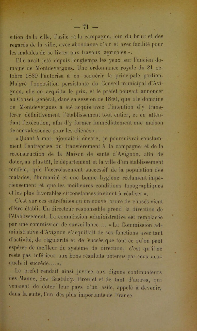 sition de la ville, l’asile «à la campagne, loin dû bruit et des regards de la ville, avec abondance d’air et avec facilité pour les malades de se livrer aux travaux agricoles ». Elle avait jeté depuis longtemps les yeux sur l’ancien do- maine de Montdevergue&. Une ordonnance royale du 21 oc- tobre 1839 l’autorisa à en acquérir la principale portion. Malgré l’opposition persistante du Conseil municipal d’Avi- gnon, elle en acquitta le prix, et le préfet pouvait annoncer au Conseil général, dans sa session de 1840, que «le domaine de Montdevergues a été acquis avec l’intention d’v trans- férer définitivement l’établissement tout entier, et en atten- dant l’exécution, afin d’y former immédiatement une maison de convalescence pour les aliénés». «Quant à moi, ajoutait-il encore, je poursuivrai constam- ment l’entreprise du transfèrement à la campagne et de la reconstruction de la Maison de santé d'Avignon, afin de doter, au plus tôt, le département et la ville d’un établissement modèle, que l’accroissement successif de la population des malades, l’humanité et une bonne hygiène réclament impé- rieusement et que les meilleures conditions topographiques et les plus favorables circonstances invitent à réaliser ». C’est sur ces entrefaites qu’un nouvel ordre de choses vient d’être établi. Un directeur responsable prend la direction de l’établissement. La commission administrative est remplacée par une commission de surveillance.... « La Commission ad- ministrative d’Avignon s’acquittait de ses fonctions avec tant d’activité, de régularité et de ’feuccès que tout ce qu’on peut espérer de meilleur du système de direction, c’est qu’il ne reste pas inférieur aux bons résultats obtenus par ceux aux- quels il succède...... Le préfet rendait ainsi justice aux dignes continuateurs des Manne, des Gastaldy, Broulet et de tant d’autres, qui venaient de doter leur pays d’un asile, appelé à devenir, dans la suite, l’un des plus importants de France.