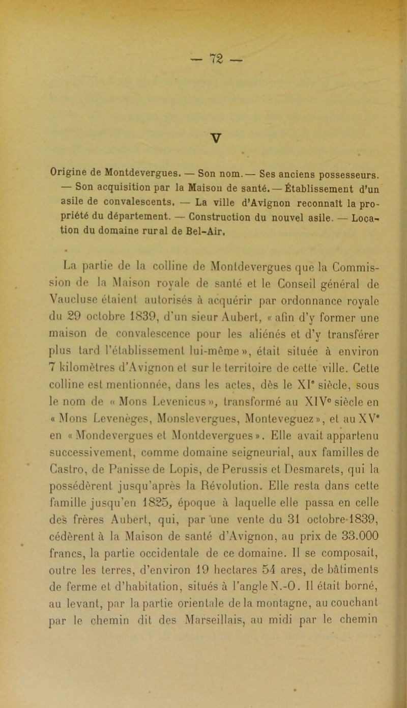V Origine de Montdevergues. — Son nom.— Ses anciens possesseurs. — Son acquisition par la Maison de santé. — Établissement d’un asile de convalescents, — La ville d’Avignon reconnaît la pro- priété du département. — Construction du nouvel asile. — Loca- tion du domaine rural de Bel-Air. « La partie de la colline de Montdevergues que la Commis- sion de la Maison royale de santé et le Conseil général de Vaucluse étaient autorisés à acquérir par ordonnance royale du 29 octobre 1839, d'un sieur Aubert, « afin d’y former une maison de convalescence pour les aliénés et d’y transférer plus tard l’établissement lui-même», était située à environ 7 kilomètres d’Avignon et sur le territoire de cette ville. Cette colline est mentionnée, dans les actes, dès le XI* siècle, sous le nom de « Mons Levenicus», transformé au XIV0 siècle en « Mons Levenèges, Monslevergues, Monleveguez», et auXV* en « Mondevergues et Montdevergues». Elle avait appartenu successivement, comme domaine seigneurial, aux familles de Castro, de Punisse de Lopis, de Perussis et Desmarels, qui la possédèrent jusqu’après la Révolution. Elle resta dans cette famille jusqu’en 1825, époque à laquelle elle passa en celle des frères Aubert, qui, par une vente du 31 oclobre-1839, cédèrent à la Maison de santé d’Avignon, au prix de 33.000 francs, la partie occidentale de ce domaine. Il se composait, outre les terres, d’environ 19 hectares 54 ares, de bâtiments de ferme et d’habitation, situés à l’angleN.-O. Il était borné, au levant, par la partie orientale de la montagne, au couchant par le chemin dit des Marseillais, au midi par le chemin