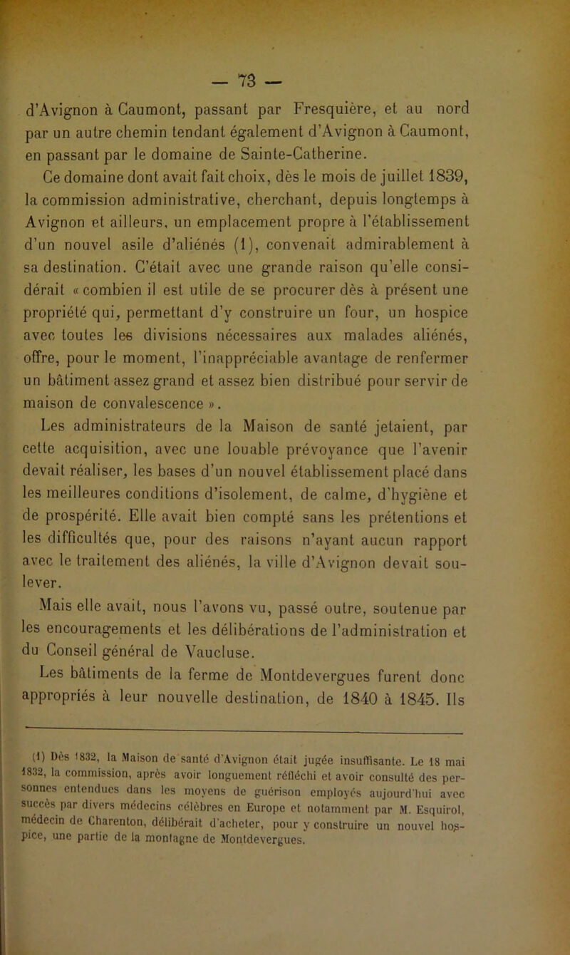 d’Avignon à Caumont, passant par Fresquière, et au nord par un autre chemin tendant également d’Avignon à Caumont, en passant par le domaine de Sainte-Catherine. Ce domaine dont avait fait choix, dès le mois de juillet 1839, la commission administrative, cherchant, depuis longtemps à Avignon et ailleurs, un emplacement propre à l’établissement d’un nouvel asile d’aliénés (1), convenait admirablement à sa destination. C’était avec une grande raison qu’elle consi- dérait «combien il est utile de se procurer dès à présent une propriété qui, permettant d’y construire un four, un hospice avec toutes les divisions nécessaires aux malades aliénés, offre, pour le moment, l’inappréciable avantage de renfermer un bâtiment assez grand et assez bien distribué pour servir de maison de convalescence ». Les administrateurs de la Maison de santé jetaient, par cette acquisition, avec une louable prévoyance que l’avenir devait réaliser, les bases d’un nouvel établissement placé dans les meilleures conditions d’isolement, de calme, d’hygiène et de prospérité. Elle avait bien compté sans les prétentions et les difficultés que, pour des raisons n’ayant aucun rapport avec le traitement des aliénés, la ville d’Avignon devait sou- lever. Mais elle avait, nous l’avons vu, passé outre, soutenue par les encouragements et les délibérations de l’administration et du Conseil général de Vaucluse. Les bâtiments de la ferme de Montdevergues furent donc appropriés à leur nouvelle destination, de 1840 à 1845. Ils (1) Dès 1832, la Maison de santé d'Avignon était jugée insuffisante. Le 18 mai 1832, la commission, après avoir longuement réfléchi et avoir consulté des per- sonnes entendues dans les moyens de guérison employés aujourd'hui avec succès par divers médecins célèbres en Europe et notamment par M. Esquirol, médecin de Charenton, délibérait d'acheter, pour y construire un nouvel hos- pice, une partie de la montagne de Montdevergues.
