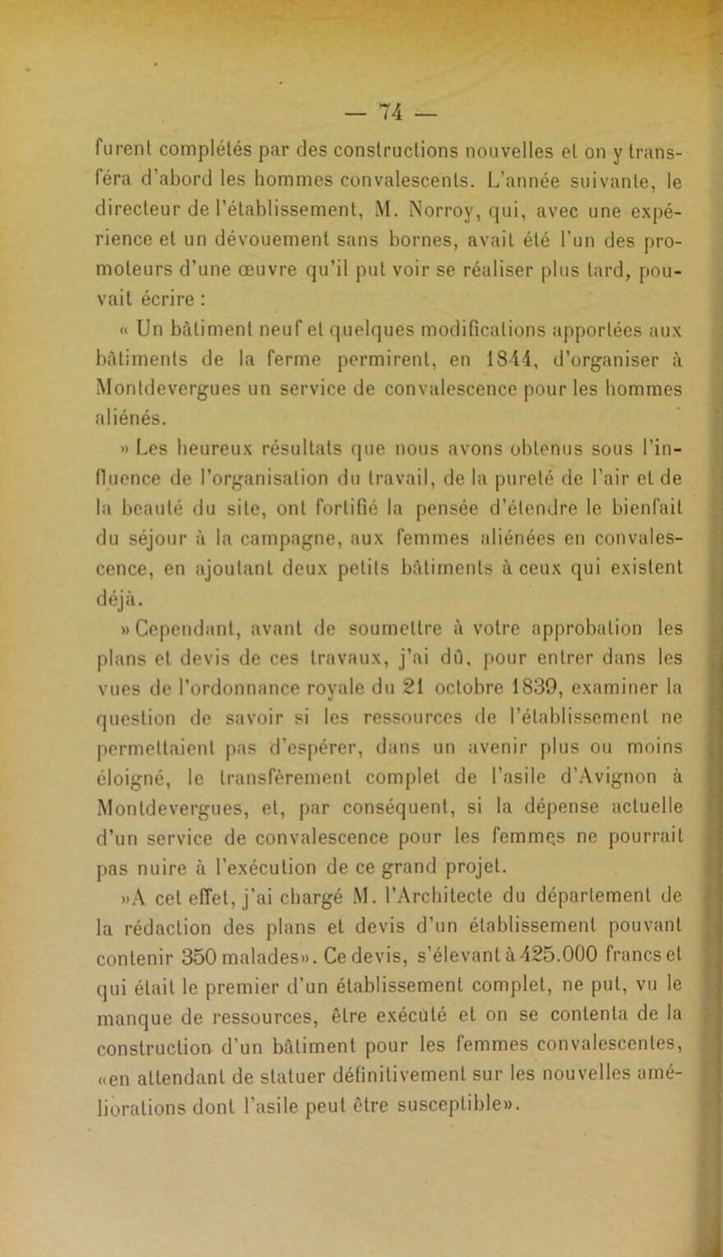 furent complétés par des constructions nouvelles et on y trans- féra d’abord les hommes convalescents. L’année suivante, le directeur de rétablissement, M. Norroy, qui, avec une expé- rience et un dévouement sans bornes, avait été l’un des pro- moteurs d’une œuvre qu’il put voir se réaliser plus tard, pou- vait écrire : « Un bâtiment neuf et quelques modifications apportées aux bâtiments de la ferme permirent, en 1844, d’organiser à Monldevergues un service de convalescence pour les hommes aliénés. » Les heureux résultats que nous avons obtenus sous l’in- fluence de l’organisation du travail, de la pureté de l’air et de la beauté du site, ont fortifié la pensée d’étendre le bienfait du séjour à la campagne, aux femmes aliénées en convales- cence, en ajoutant deux petits bâtiments à ceux qui existent déjà. «Cependant, avant de soumettre à votre approbation les plans et devis de ces travaux, j’ai dû, pour entrer dans les vues de l’ordonnance royale du 21 octobre 1839, examiner la question de savoir si les ressources de l’établissement ne permettaient pas d'espérer, dans un avenir plus ou moins éloigné, le transfèrement complet de l’asile d’Avignon à Monldevergues, et, par conséquent, si la dépense actuelle d’un service de convalescence pour les femmes ne pourrait pas nuire à l’exécution de ce grand projet. »A cet effet, j’ai chargé M. l’Architecte du département de la rédaction des plans et devis d’un établissement pouvant contenir 350 malades». Ce devis, s’élevant à 425.000 francs et qui était le premier d’un établissement complet, ne put, vu le manque de ressources, être exécuté et on se contenta de la construction d'un bâtiment pour les femmes convalescentes, «en attendant de statuer définitivement sur les nouvelles amé- liorations dont l’asile peut être susceptible».