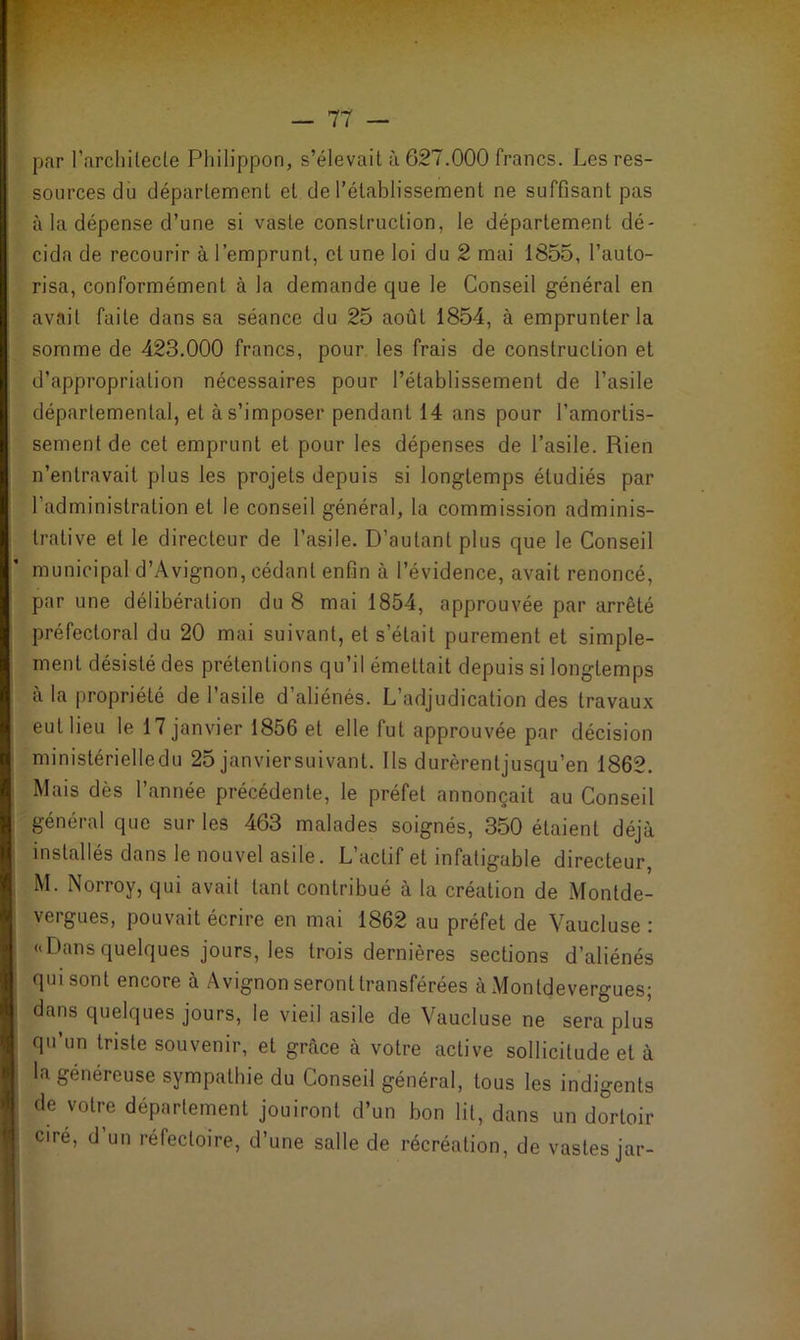 par l'architecte Philippon, s’élevait à 627.000 francs. Les res- sources du département et de l’établissement ne suffisant pas à la dépense d’une si vaste construction, le département dé- cida de recourir à l’emprunt, cl une loi du 2 mai 1855, l’auto- risa, conformément à la demande que le Conseil général en avait faite dans sa séance du 25 août 1854, à emprunter la somme de 423.000 francs, pour les frais de construction et d’appropriation nécessaires pour l’établissement de l’asile départemental, et à s’imposer pendant 14 ans pour l’amortis- sement de cet emprunt et pour les dépenses de l’asile. Rien n’entravait plus les projets depuis si longtemps étudiés par l'administration et le conseil général, la commission adminis- trative et le directeur de l’asile. D’autant plus que le Conseil municipal d’Avignon, cédant enfin à l’évidence, avait renoncé, par une délibération du 8 mai 1854, approuvée par arrêté préfectoral du 20 mai suivant, et s’était purement et simple- ment désisté des prétentions qu’il émettait depuis si longtemps à la propriété de l’asile d’aliénés. L’adjudication des travaux eut lieu le 17 janvier 1856 et elle fut approuvée par décision ministérielledu 25 janviersuivant. Ils durèrentjusqu’en 1862. Mais dès l’année précédente, le préfet annonçait au Conseil général que sur les 463 malades soignés, 350 étaient déjà installés dans le nouvel asde. L actif et infatigable directeur, M. Norroy, qui avait tant contribué à la création de Montde- I vergues, pouvait écrire en mai 1862 au préfet de Vaucluse : «Dans quelques jours, les trois dernières sections d’aliénés qui sont encore à Avignon seront transférées à Montdevergues; dans quelques jours, le vieil asile de Vaucluse ne sera plus qu’un triste souvenir, et grâce à votre active sollicitude et à la généreuse sympathie du Conseil général, tous les indigents de votre département jouiront d’un bon lit, dans un dortoir ciré, d’un réfectoire, d’une salle de récréation, de vastes jar- J