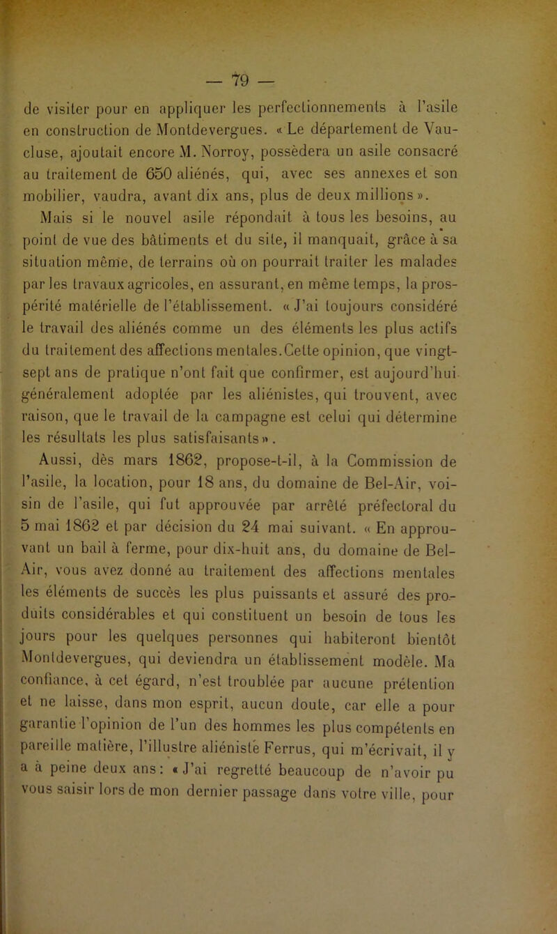 (Je visiter pour en appliquer les perfectionnements à l’asile en construction de Montdevergues. « Le département de Vau- cluse, ajoutait encore M. Norroy, possédera un asile consacré au traitement de 650 aliénés, qui, avec ses annexes et son mobilier, vaudra, avant dix ans, plus de deux millions». Mais si le nouvel asile répondait à tous les besoins, au point de vue des bâtiments et du site, il manquait, grâce à sa situation même, de terrains où on pourrait traiter les malades parles travaux agricoles, en assurant, en même temps, la pros- périté matérielle de l’établissement. «J’ai toujours considéré le travail des aliénés comme un des éléments les plus actifs du traitement des affections mentales.Cette opinion, que vingt- sept ans de pratique n’ont fait que confirmer, est aujourd’hui généralement adoptée par les aliénistes, qui trouvent, avec raison, que le travail de la campagne est celui qui détermine les résultats les plus satisfaisants». Aussi, dès mars 1862, propose-t-il, à la Commission de l’asile, la location, pour 18 ans, du domaine de Bel-Air, voi- sin de l’asile, qui fut approuvée par arrêté préfectoral du 5 mai 1862 et par décision du 24 mai suivant. « En approu- vant un bail à ferme, pour dix-huit ans, du domaine de Bel- Air, vous avez donné au traitement des affections mentales les éléments de succès les plus puissants et assuré des pro- duits considérables et qui constituent un besoin de tous les jours pour les quelques personnes qui habiteront bientôt Monldevergues, qui deviendra un établissement modèle. Ma confiance, à cet égard, n est troublée par aucune prétention et ne laisse, dans mon esprit, aucun doute, car elle a pour garantie l’opinion de l’un des hommes les plus compétents en pareille matière, l’illustre aliéniste Ferrus, qui m’écrivait, il y a à peine deux ans: «J’ai regretté beaucoup de n’avoir pu vous saisir lors de mon dernier passage dans votre ville, pour