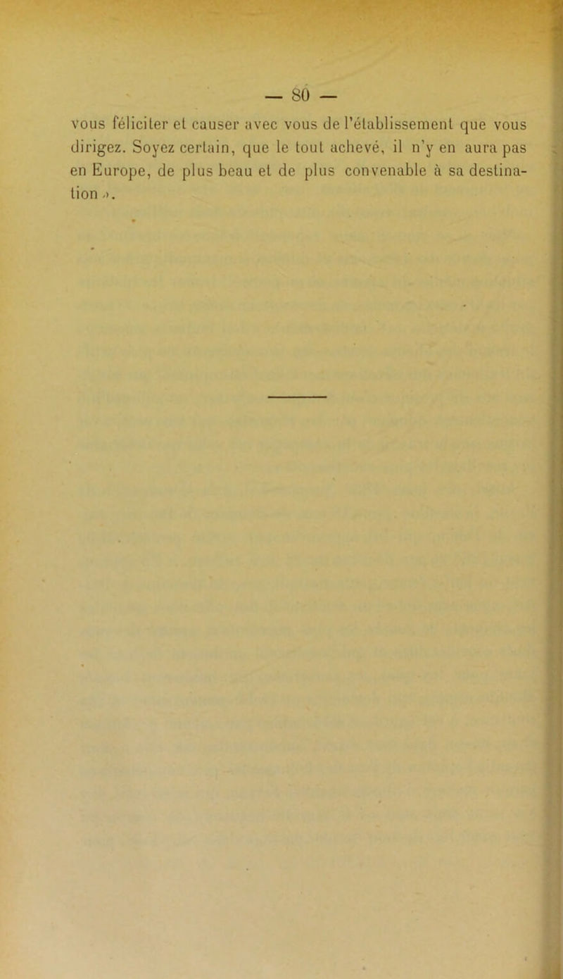 vous féliciter et causer avec vous de l’établissement que vous dirigez. Soyez certain, que le tout achevé, il n’y en aura pas en Europe, de plus beau et de plus convenable à sa destina- tion ->.
