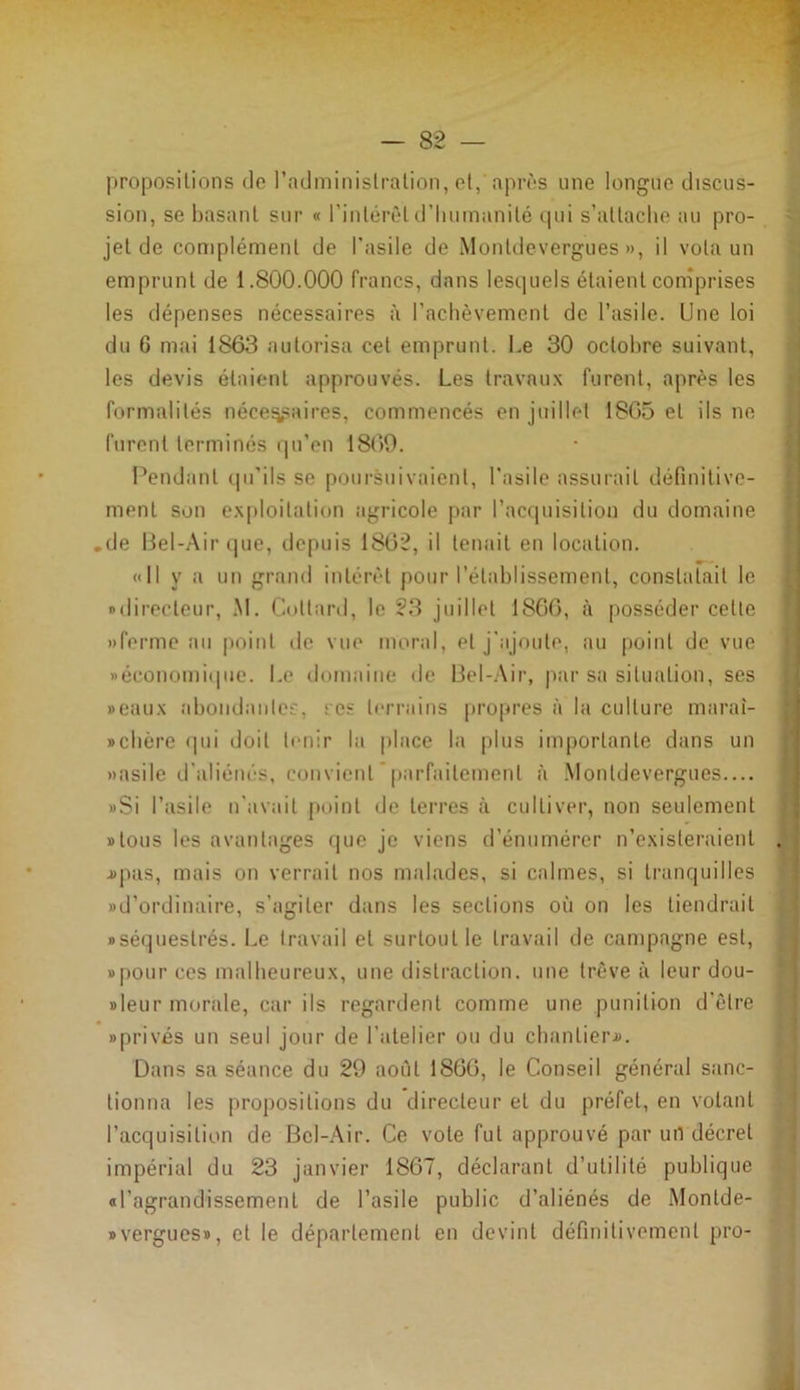 propositions tic l’administration, et, après une longue discus- sion, se basant sur « l’intérêt d'humanité tpii s’attache au pro- jet de complément de l'asile de Monldevergues », il vola un emprunt de 1.800.000 francs, dans lesquels étaient comprises les dépenses nécessaires à l'achèvement de l’asile. Une loi du 6 mai 1863 autorisa cet emprunt. Le 30 octobre suivant, les devis étaient approuvés. Les travaux furent, après les formalités nécessaires, commencés en juillet 1865 et ils ne furent terminés qu’en 1869. Pendant qu’ils se poursuivaient, l'asile assurait définitive- ment son exploitation agricole par l’acquisition du domaine .de Bel-Air que, depuis 1862, il tenait en location. «Il y a un grand intérêt pour l’établissement, constatait le «directeur, M. Collard, le 23 juillet 1S66, à posséder cette «ferme au point de vue moral, et j'ajoute, au point de vue «économique. Le domaine de Bel-Air, par sa situation, ses »eaux abondantes, s es terrains propres à la culture maraî- Bchère qui «loil tenir la place la plus importante dans un «asile d'aliénés, convient parfaitement à Monldevergues.... »Si l’asile n’avait point de terres à cultiver, non seulement «tous les avantages que je viens d’énumérer n’existeraient .#pus, mais on verrait nos malades, si calmes, si tranquilles «d’ordinaire, s’agiter dans les sections où on les tiendrait «séquestrés. Le travail et surtout le travail de campagne est, «pour ces malheureux, une distraction, une trêve à leur dou- «leur morale, car ils regardent comme une punition d’être «privés un seul jour de l’atelier ou du chantier.». Dans sa séance du 29 août 1866, le Conseil général sanc- tionna les propositions du directeur el du préfet, en votant l’acquisition de Bel-Air. Ce vote fut approuvé par urt décret impérial du 23 janvier 1867, déclarant d’utilité publique «l’agrandissement de l’asile public d’aliénés de Montde- » vergues», et le département en devint définitivement pro-