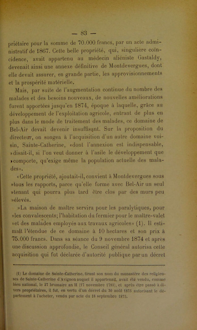 priétaire pour la somme de 70.000 francs, par un acte admi- nistratif de 1867. Celle belle propriété, qui, singulière coïn- cidence, avait appartenu au médecin aliéniste Gastaldy, devenait ainsi une annexe définitive de Montdevergues, dont elle devait assurer, en grande partie, les approvisionnements et la prospérité matérielle. Mais, par suite de l’augmentation continue du nombre des malades et des besoins nouveaux, de nouvelles améliorations furent apportées jusqu’en 1874, époque à laquelle, grâce au développement de l’exploitation agricole, entrant de plus en plus dans le mode de traitement des malades, ce domaine de Bel-Air devait devenir insuffisant. Sur la proposition du directeur, on songea à l’acquisition d’un autre domaine voi- sin, Sainte-Catherine, «dont l’annexion est indispensable, «disait-il, si l’on veut donner à l’asile le développement que «comporte, qu’exige même la population actuelle des mala- des». «Cette propriété, ajoutait-il, convient à Montdevergues sous »tous les rapports, parce qu’elle forme avec Bel-Air un seul »lenant qui pourra plus tard être clos par des murs peu »élevés. »La maison de maître servira pour les paralytiques, pour » les convalescents; l’habitation du fermier pour le maître-valet »et des malades employés aux travaux agricoles» (1). Il esti- mait l’étendue de ce domaine à 10 hectares et son prix à 75.000 francs. Dans sa séance du 9 novembre 1874 et après une discussion approfondie, le Conseil général autorisa celle acquisition qui fut déclarée d’autorité publique par un décret (i) Le domaine de Sainte-Catherine, tirant son nom du monastère des religieu- ses de Sainte-Catherine d'Avignon auquel il appartenait, avait été vendu, comme bien national, le 27 brumaire an il (17 novembre 1793), et après être passé à di- vers propriétaires, il fut, en vertu d'un décret du 30 août 1873 autorisant le dé- partement à l'acheter, vendu par acte du 18 septembre 1873.