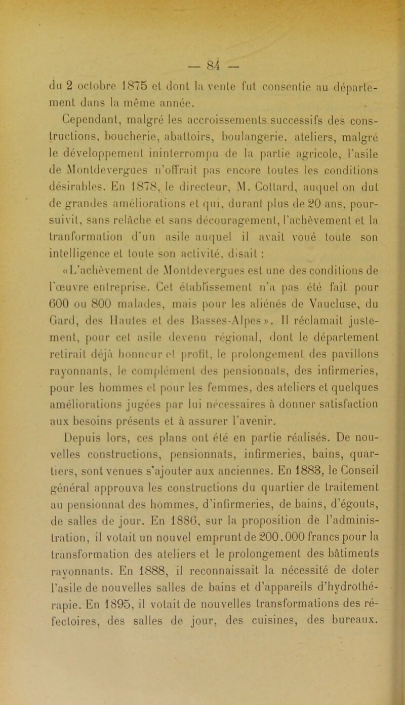 du 2 octobre 1875 et dont la vente fut consentie au départe- ment dans la même année. Cependant, malgré les accroissements successifs des cons- tructions, boucherie, abattoirs, boulangerie, ateliers, malgré le développement ininterrompu de la partie agricole, l’asile de Monldevergues n'offrait pas encore toutes les conditions désirables. En 1878,1e directeur, M. Collard, auquel on dut de grandes améliorations et qui, durant plus île 20 ans, pour- suivit, sans relâche et sans découragement, l’achèvement et la tranformalion d’un asile auquel il avait voué toute son intelligence et toute son activité, disait : «L’achèvement de Monldevergues est une des conditions de l’œuvre entreprise. Cet établissement n’a pas été fait pour 000 ou 800 malades, mais pour les aliénés de Vaucluse, du Gard, des Hautes et des Basses-Alpes». Il réclamait juste- ment, pour cet asile devenu régional, dont le département relirait déjà honneur et profit, le prolongement des pavillons rayonnants, le complément des pensionnats, des infirmeries, pour les hommes et pour les femmes, des ateliers et quelques améliorations jugées par lui nécessaires à donner satisfaction aux besoins présents et à assurer l’avenir. Depuis lors, ces plans ont été en partie réalisés. De nou- velles constructions, pensionnats, infirmeries, bains, quar- tiers, sont venues s'ajouter aux anciennes. En 1883, le Conseil général approuva les constructions du quartier de traitement au pensionnai des hommes, d’infirmeries, de bains, d'égouts, de salles de jour. En 1880, sur la proposition de l’adminis- tration, il volait un nouvel emprunt de 200.000 francs pour la transformation des ateliers et le prolongement des bâtiments rayonnants. En 1888, il reconnaissait la nécessité de doter l’asile de nouvelles salles de bains et d’appareils d’hydrothé- rapie. En 1895, il volait de nouvelles transformations des ré- fectoires, des salles de jour, des cuisines, des bureaux.