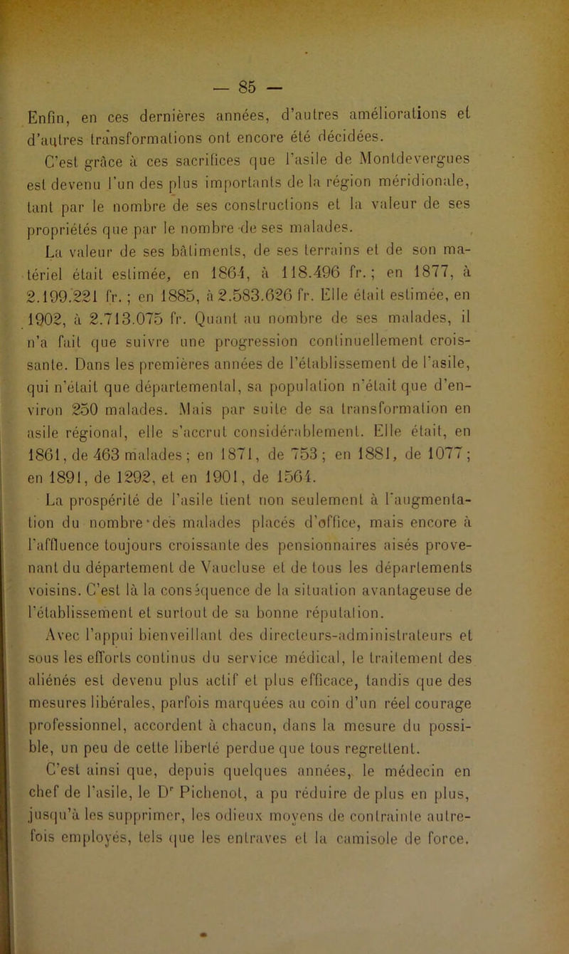 Enfin, en ces dernières années, d’autres améliorations et d’autres transformations ont encore été décidées. C'est grâce à ces sacrifices que l'asile de Montdevergues est devenu l’un des plus importants de la région méridionale, tant par le nombre de ses constructions et la valeur de ses propriétés que par le nombre de ses malades. La valeur de ses bâtiments, de ses terrains et de son ma- tériel était estimée, en 186-i, à 118.496 fr. ; en 1877, à 2.199.221 fr. ; en 1885, à 2.583.626 fr. Elle était estimée, en 1902, à 2.713.075 fr. Quant au nombre de ses malades, il n’a fait que suivre une progression continuellement crois- sante. Dans les premières années de l’établissement de l’asile, qui n’était que départemental, sa population n’était que d’en- viron 250 malades. Mais par suite de sa transformation en asile régional, elle s’accrut considérablement. Elle était, en 1861, de 463 malades ; en 1871, de 753; en 188J, de 1077; en 1891, de 1292, et en 1901, de 1561. La prospérité de l’asile tient non seulement à l'augmenta- tion du nombre‘des malades placés d’office, mais encore à l’affluence toujours croissante des pensionnaires aisés prove- nant du département de Vaucluse et de tous les départements voisins. C’est là la conséquence de la situation avantageuse de l’établissement et surtout de sa bonne réputation. Avec l’appui bienveillant des directeurs-administrateurs et sous les efforts continus du service médical, le traitement des aliénés est devenu plus actif et plus efficace, tandis que des mesures libérales, parfois marquées au coin d’un réel courage professionnel, accordent à chacun, dans la mesure du possi- ble, un peu de cette liberté perdue que tous regrettent. C’est ainsi que, depuis quelques années, le médecin en chef de l’asile, le Dr Pichenot, a pu réduire de plus en plus, jusqu’à les supprimer, les odieux moyens de contrainte autre- fois employés, tels que les entraves et la camisole de force.