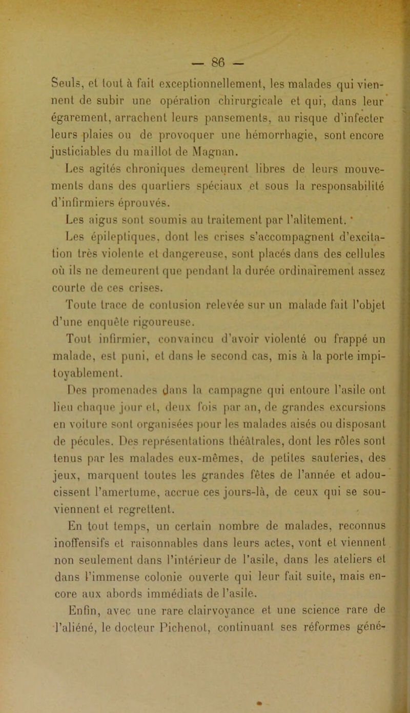 Seuls, et tout à fait exceptionnellement, les malades qui vien- nent de subir une opération chirurgicale et qui, dans leur égarement, arrachent leurs pansements, au risque d’infecter leurs plaies ou de provoquer une hémorrhagie, sont encore justiciables du maillot de Magnan. Les agités chroniques demeurent libres de leurs mouve- ments dans des quartiers spéciaux et sous la responsabilité d’infirmiers éprouvés. Les aigus sont soumis au traitement par l’alitement. * Les épileptiques, dont les crises s’accompagnent d’excita- tion très violente et dangereuse, sont placés dans des cellules où ils ne demeurent que pendant la durée ordinairement assez courte de ces crises. Toute trace de contusion relevée sur un malade fait l’objet d’une enquête rigoureuse. Tout infirmier, convaincu d’avoir violenté ou frappé un malade, est puni, et dans le second cas, mis à la porte impi- toyablement. Des promenades dans la campagne qui entoure l’asile ont lieu chaque jour et, deux fois par an, de grandes excursions en voilure sont organisées pour les malades aises ou disposant de pécules. Des représentations théâtrales, dont les rôles sont tenus par les malades eux-mêmes, de petites sauteries, des jeux, marquent toutes les grandes fêtes de l’année et adou- cissent l’amertume, accrue ces jours-là, de ceux qui se sou- viennent et regrettent. En tout temps, un certain nombre de malades, reconnus inoffensifs et raisonnables dans leurs actes, vont et viennent non seulement dans l’intérieur de l’asile, dans les ateliers et dans l’immense colonie ouverte qui leur fait suite, mais en- core aux abords immédiats de l’asile. Enfin, avec une rare clairvoyance et une science rare de l’aliéné, le docteur Pichenot, continuant ses réformes gène-