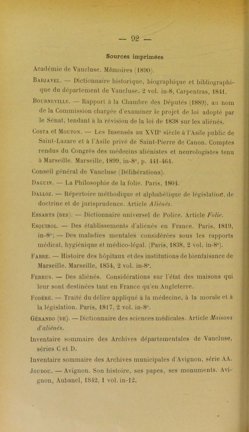 Sources imprimées Académie de Vaucluse. Mémoires (1890). Barjavel. — Dictionnaire historique, biographique et bibliographi- que du département de Vaucluse. 2 vol. in-8, Carpenlras, 1841. Bournevillb. — Rapport à la Chambre des Députés (1889), au nom de la Commission chargée d'examiner le projet de loi adopté par le Sénat, tendant à la révision de la loi de 1888 sur les aliénés. Costa et Mouton. — Les Insensés au XVII siècle à l’Asile public de Saint-Lazare et à 1 Asile privé de Saint-Pierre de Canon. Comptes rendus du Congrès des médecins aliénistes et neurologistes tenu à Marseille. Marseille, 1899, in-8u, p. 441-464, Conseil général de Vaucluse Délibérations). Daguin. — La Philosophie de la folie. Paris, 1801. Dalloz. — Répertoire méthodique et alphabétique de législation, de doctrine et de jurisprudence. Article Aliénés. Hssarts (des). — Dictionnaire universel de Police. Article Folie. ÎÎSQUIROL. — Des établissements d'aliénés en France. Paris, 1819, in-8u; — Des maladies mentales considérées sous les rapports médical, hygiénique et médico-légal. (Paris, 18.‘$8, 2 vol. in-8°). Fabre. — Histoire des hôpitaux et des institutions de bienfaisance de Marseille. Marseille, 1854, 2 vol. in-8°. Ferrus. — Des aliénés. Considérations sur l étal des maisons qui leur sont destinées tant en France qu’en Angleterre. Fodéré. — Traité du délire appliqué à la médecine, à la morale et à la législation. Paris, 1817, 2 vol. in-8u. Gérando (de). — Dictionnaire des sciences médicales. Article Maisons d’aliénés. Inventaire sommaire des Archives départementales de Vaucluse, séries C et D. Inventaire sommaire des Archives municipales d’Avignon, série AA. Joudou. — Avignon. Son histoire, ses papes, ses monuments. Avi- gnon, Aubanel, 1842, 1 vol. in-12.