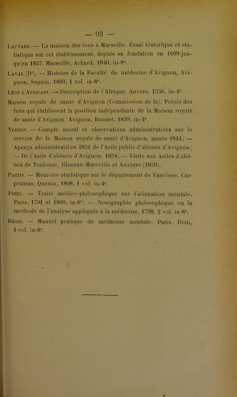 Lautard. — La maison des fous à Marseille. Essai historique et sta- tistique sur cet établissement, depuis sa fondation en 1699 jus- qu'en 1837. Marseille, Acliard, 1840, in-8°. Laval (Dr). — Histoire de la Faculté de médecine d’Avignon, Avi- gnon, Seguin, 1889, 1 vol. in-8°. Léon l'Africain. —Description de l'Afrique. Anvers, 1556, in-4°. Maison royale de santé d’Avignon (Commission de la). Précis des faits qui établissent la position indépendante de la Maison royale de santé d’Avignon. Avignon, Bonnet, 1839, in-4°. Norroy. — Compte moral et observations administratives sur le service de la Maison royale de santé d'Avignon, année 1844; — Aperçu administratif en 1851 de l'Asile publie d'aliénés d'Avignon; — De l’Asile d’aliénés d’Avignon, 1854;— Visite aux Asiles d'alié- nés de Toulouse, Illeneau-Maréville et Auxerre (1859). Pa/.zis. — Mémoire statistique sur le département de Vaucluse. Car- penlras, Quenin, 1808, 1 vol. iri-4°. Pinel. — Traité médico-philosophique sur l'aliénation mentale. Paris, 1791 et 1809, in-8°; — Nosographie philosophique ou la méthode de l’analyse appliquée à la médecine, 1798. 2 vol. in-8°. Régis. — Manuel pratique de médecine mentale. Paris, Doin, 1 vol. in-8°.