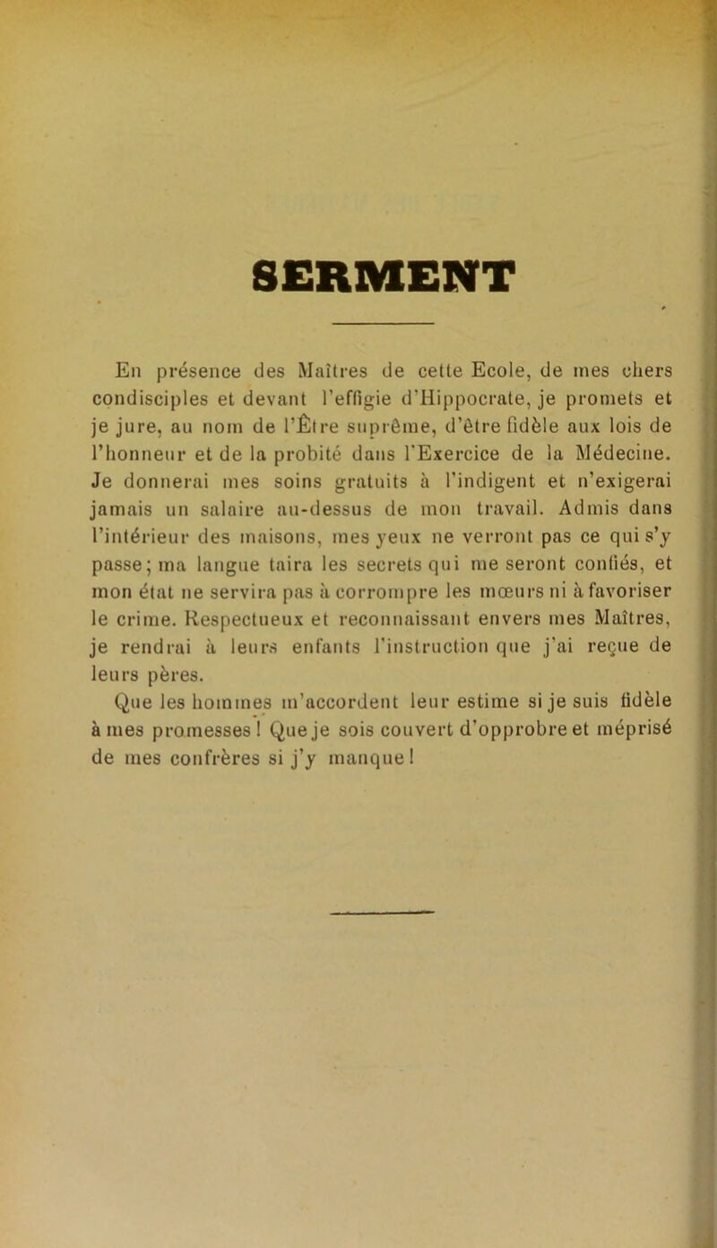 SERMENT En présence des Maîtres de cette Ecole, de mes chers condisciples et devant l’effigie d’Hippocrate, je promets et je jure, au nom de l’Être suprême, d’être fidèle aux lois de l’honneur et de la probité dans l'Exercice de la Médecine. Je donnerai mes soins gratuits à l’indigent et n’exigerai jamais un salaire au-dessus de mon travail. Admis dans l’intérieur des maisons, mes yeux ne verront pas ce qui s’y passe; ma langue taira les secrets qui me seront confiés, et mon état ne servira pas à corrompre les mœurs ni à favoriser le crime. Respectueux et reconnaissant envers mes Maîtres, je rendrai à leurs enfants l’instruction que j’ai reçue de leurs pères. Que les hommes m’accordent leur estime si je suis fidèle âmes promesses! Que je sois couvert d’opprobre et méprisé de mes confrères si j’y manque 1