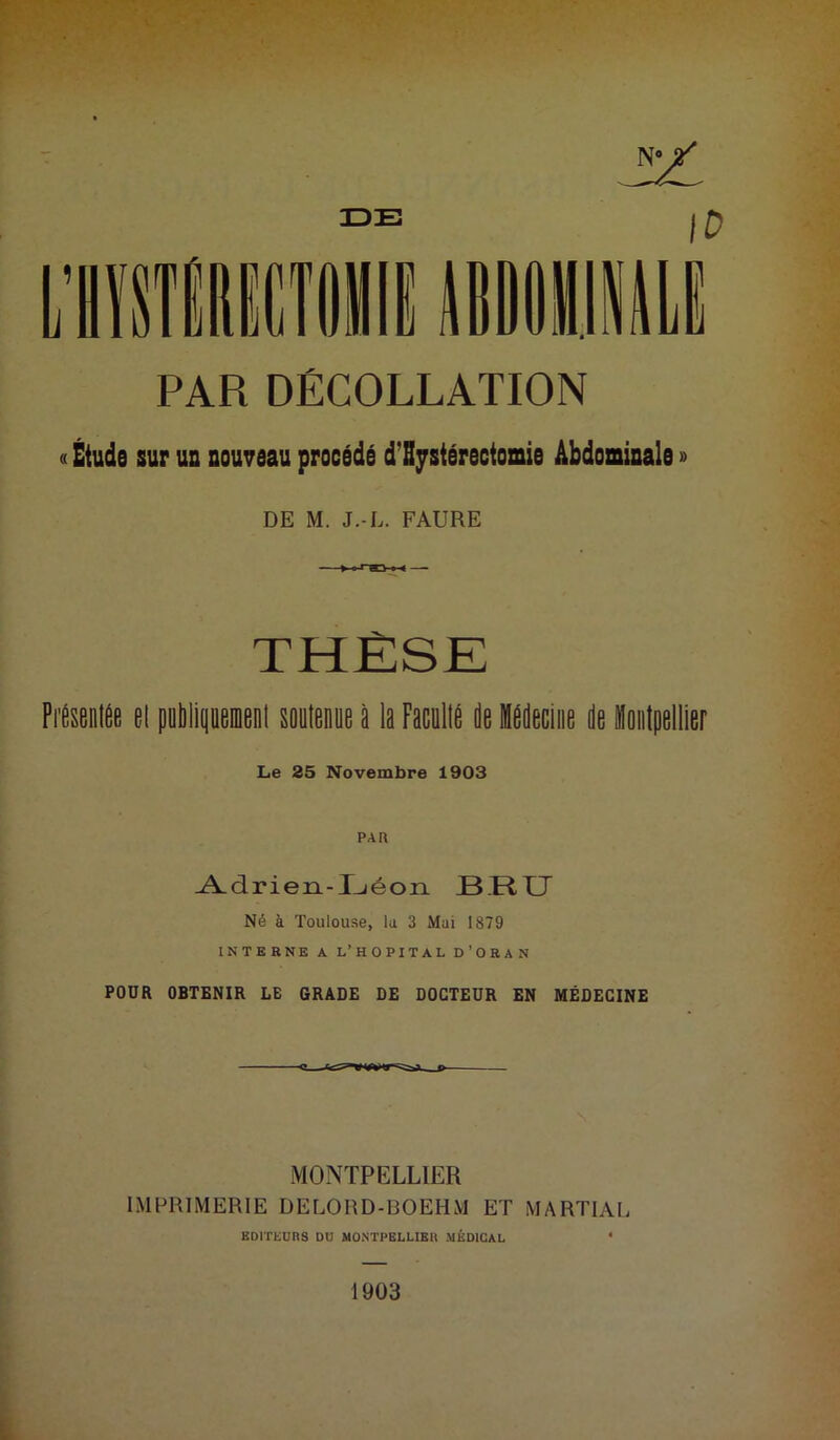 V W PAR DÉCOLLATION « Étude sur un nouveau procédé d’Bystérectomie Abdominale » DE M. J.-L. FAURE THÈSE FitenlÊe el publipemenl soutenue à la Facollfi de Idddeeliie de llontpellier Le 25 Novembre 1903 Adrien-I^éon H11X7 Né à Toulouse, la 3 Mai 1879 INTEBNK A L’HOPITAL D’ORAN POÜR OBTENIR LE GRADE DE DOCTEUR EN MÉDECINE MONTPELLIER IMPRIMERIE DELORD-BOEHM ET MARTIAL BDlTliUnS DU MONTPBLLIBU MÉDICAL * 1903