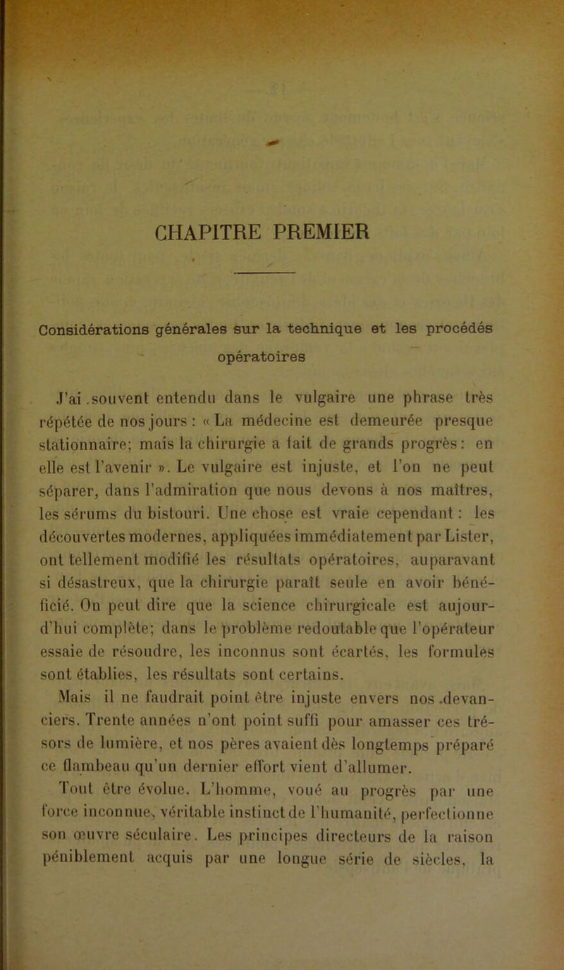 CHAPITRE PREMIER Considérations générales sur la technique et les procédés opératoires J’ai .souvent entendu dans le vulgaire une phrase très répétée de nos jours : «La médecine est demeurée presque stationnaire; mais la chirurgie a fait de grands progrès : en elle est l’avenir ». Le vulgaire est injuste, et l’on ne peut séparer, dans l’admiration que nous devons à nos maîtres, les sérums du bistouri. Une chose est vraie cependant : les découvertes modernes, appliquées immédiatement par Lister, ont tellement modifié les résultats opératoires, auparavant si désastreux, que la chirurgie paraît seule en avoir béné- ficié. On peut dire que la science chirurgicale est aujour- d’hui complète; dans le problème redoutable que l’opérateur essaie de résoudre, les inconnus sont écartés, les formules sont établies, les résultats sont certains. Mais il ne faudrait point être injuste envers nos .devan- ciers. Trente années n’ont point suffi pour amasser ces tré- sors de lumière, et nos pères avaient dès longtemps préparé ce flambeau qu’un dernier effort vient d’allumer. Tout être évolue. L’bomme, voué au progrès par une force inconnue^, véritable instinct de l’humanité, perfectionne son œuvre séculaire. Les principes directeurs de la raison péniblement acquis par une longue série de siècles, la