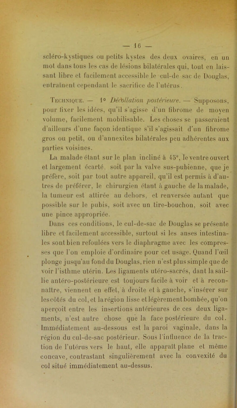 scléro-kysliques ou pelils kystes des deux ovaires, en un mol dans tous les cas de lésions bilatérales qui, tout en lais- c sanl libre et iacilemenl accessible le cul-de sac de Douglas, entraînent cependant le sacrilicc de l’utérus. Technique. — 1° Iféchllalion postérieure. — Supposons, , pour lixer les idées, (lu’il s'agisse d’un librome de moyen volume, facilement mobilisable. Les choses se passeraient d’ailleurs d’une façon identique s’il s’agissait d’uu libi'ome .. gros ou petit, ou d’annexiles bilatérales peu adhérentes aux parties voisines. La malade étant sur le plan incliné ii 45“, le ventre ouvert et largement écarté, soit parla valve sus-pubienne, que je préfère, soit par tout autre appareil, qu’il est permis à d’au- tres de |)référer, le chirurgien étant à gauche de la malade, la tumeur est attirée au dehors, et renversée autant que possible sur le pubis, soit avec un lire-bouchon, soit avec une pince ap|)ropriée. Dans ces conditions, le cul-de-sac de Douglas se présente • libre et facilement accessible, surtout si les anses intestina- les sont bien refoulées vers le diaphragme avec les compres- ;• ses que l’on emploie d’ordinaire [lour cet usage. Quand l’œil ; plonge jusqu’au fond du Douglas, rien n’est plus simple que de voir l’isthme utérin. Les ligaments uléro-sacrés, danl la sail- lie antéro-postérieure est toujours facile à voir et à recon- naître, viennent en elfet, à droite et à gauche, s’insérer sur lesimtés du col, et larégion lisse et légèrementbombée, qu’on aperçoit entre les insertions antérieures de ces deux liga- ments, n’est autre chose que la face postérieure du col. Immédiatement au-dessous est la paroi vaginale, dans la région du cul-de-sac postérieur. Sous l'intluence de la trac- tion de l’utérus vers le haut, elle apparaît plane et môme concave, contrastant singulièrement avec la convexité du col situé immédiatement au-dessus.