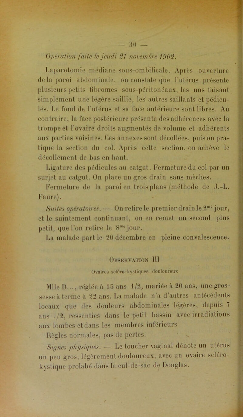 Opération faite le jeudi il nnretnhre !90i. Laparotomie nualiaiie sous-ombilicale. Après ouverture delà paroi abdominale, ou eonslale (jue rulérus |)résenle plusieurs petits (ibromes sous-p(ii itoiiéaux, les uns faisant simplement une légère saillie, les autres saillants et pédicu- les. Le fond de rulérus et sa face antérieure sont libres. Au contraire, la face postérieure présente des adhérences avec la trompe et l’ovaire droits augmentés de volume et adhérents aux parties voisines, (ies annexes sont décollées, puis on pra- ti(pie la section du col. .Vprès cette section, on achève le décollement de bas en haut. Ligature des pédicules au catgut. Fermeture du col par un surjet au catgut. On place un gros drain sans mèches. Fermeture de la paroî en trois plans (méthode de .l.-L. Faure). Suites opératoires. — On retire le premier drain le 2'® jour, et le suintement continuant, on en remet un second plus petit, que l’on retire le S'® jour. La malade partie 20 décembre en pleine convalescence. Observ.xtion 111 Ovaires scl^ro-kysliques douloureux .Mlle I)..., réglée à 15 ans 1/2, mariée à 20 ans, une gros- sesse à terme à 22 ans. La malade n’a d’autres antécédents locaux que des douleurs abdominales légères, depuis 7 ans 1/2, ressenties dans le petit bassin avec irradiations aux lombes et dans les membres inférieurs Hègles normales, pas de pertes. Sif/nes phi/siques. — Le loucher vaginal dénote un utérus un peu gros, légèrement douloureux, avec un ovaire sclero- kysti(]ue prolabé dans le cul-de-sac de Douglas.