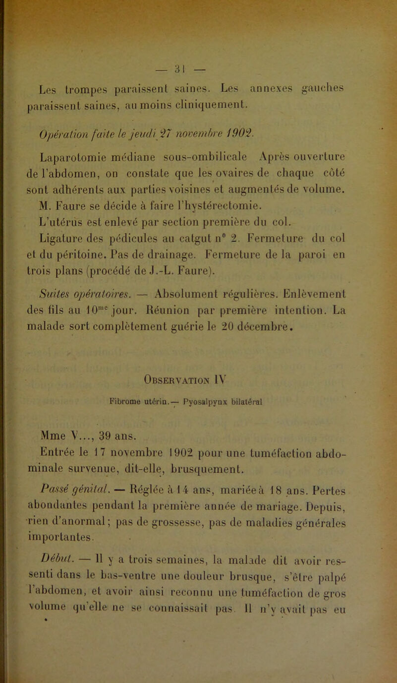 Los trompes paraissent saines. Les annexes gauches paraissent saines, au moins cliniquement. Opération faite le jeudi '27 novembre 1902. Laparotomie médiane sous-ombilicale Après ouverture de l’abdomen, on constate que les ovaires de chaque côté sont adhérents aux parties voisines et augmentés de volume. M. F aure se décide à faire l’hystérectomie. L’utérus est enlevé par section première du col. Ligature des pédicules au catgut n® 2. Fermeture du col et du péritoine. Pas de drainage. Fermetui’e de la paroi en trois plans (procédé de .J.-L. Faure). Suites opératoires. — Absolument régulières. Enlèvement des fils au 10'® jour. Réunion par première intention. La malade sort complètement guérie le 20 décembre. Observation IV Fibrome utérin.— Pyosalpyax bilatéral Mme \'..., 39 ans. Entrée le 17 novembre 1902 pour une tuméfaction abdo- minale survenue, dit-elle, brusquement. Passé génital. — Réglée à 14 ans, mariée à 18 ans. Pertes abondantes pendant la première année de mariage. Depuis, •rien d’anormal; pas de grossesse, pas de maladies générales importantes. Début. — 11 y a trois semaines, la malade dit avoir res- senti dans le bas-ventre une douleur brusque, s’être palpé l’abdomen, et avoir ainsi reconnu une tuméfaction de gros volume qu’elle ne se counais.sail pas. 11 n’y avait pas eu