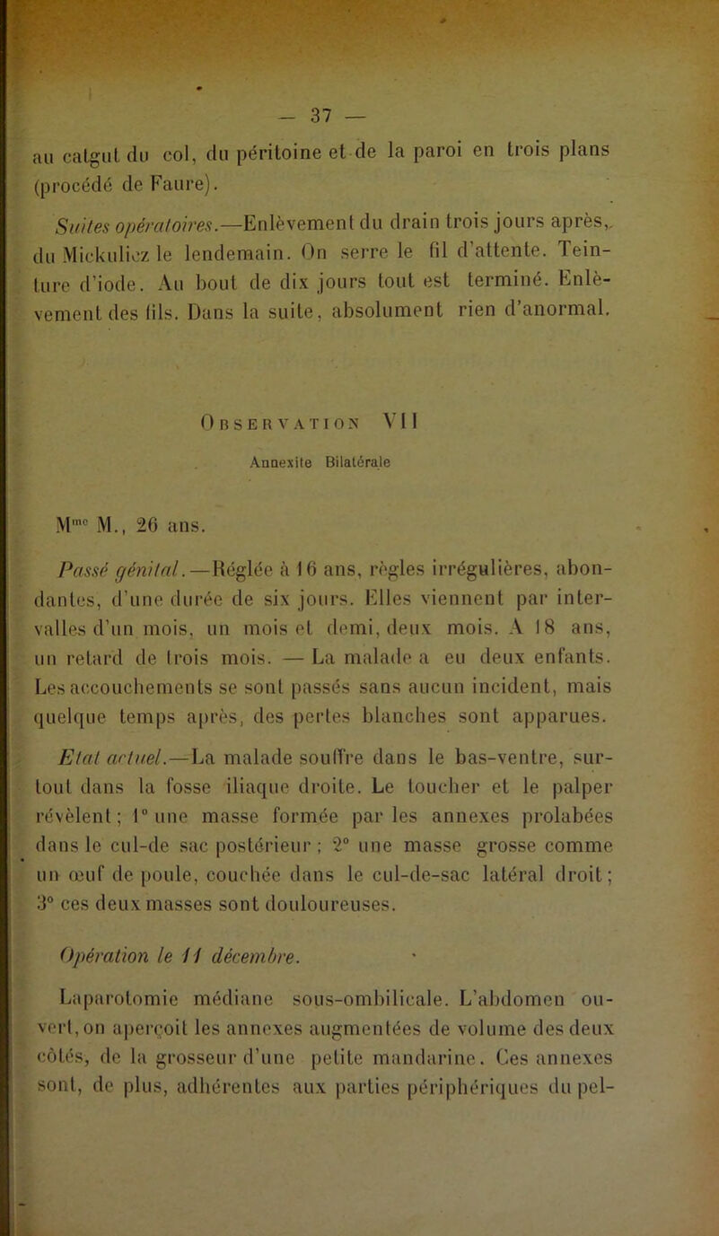 au calgiil du col, du péritoine et de la paroi en trois plans (procédé de Faure). .SwVes Enlèvement du drain trois jours après,, du Mickulicz le lendemain. On seire le fil d’attente. Tein- ture d’iode. Au bout de dix jours tout est terminé. Enlè- vement des fils. Dans la suite, absolument rien d’anormal. O R s E R V A T I 0 X Vil Annexite Bilatérale M., 26 ans. Passp génital. — Réglée à 16 ans, règles irrégulières, abon- dantes, d’une durée de six jours. Elles viennent par inter- valles d’un mois, un mois et demi, deux mois. A 18 ans, uu retard de trois mois. —La malade a eu deux enfants. Les accoucbements se sont passés sans aucun incident, mais quelque temps après, des pertes blanches sont apparues. Etat ariuel.—La malade soulTre dans le bas-ventre, sur- tout dans la fosse iliaque droite. Le toucher et le palper révèlent; l“une masse formée parles annexes prolabées dans le cul-de sac postérieur ; ‘2 une masse grosse comme un œuf de poule, couchée dans le cul-de-sac latéral droit; 3“ ces deux masses sont douloureuses. Opération le 11 décembre. Laparotomie médiane sous-ombilicale. L’abdomen ou- vert,on aperçoit les annexes augmentées de volume des deux côtés, de la grosseur d’une petite mandarine. Ces annexes sont, de plus, adhérentes aux parties périphériques du pel-