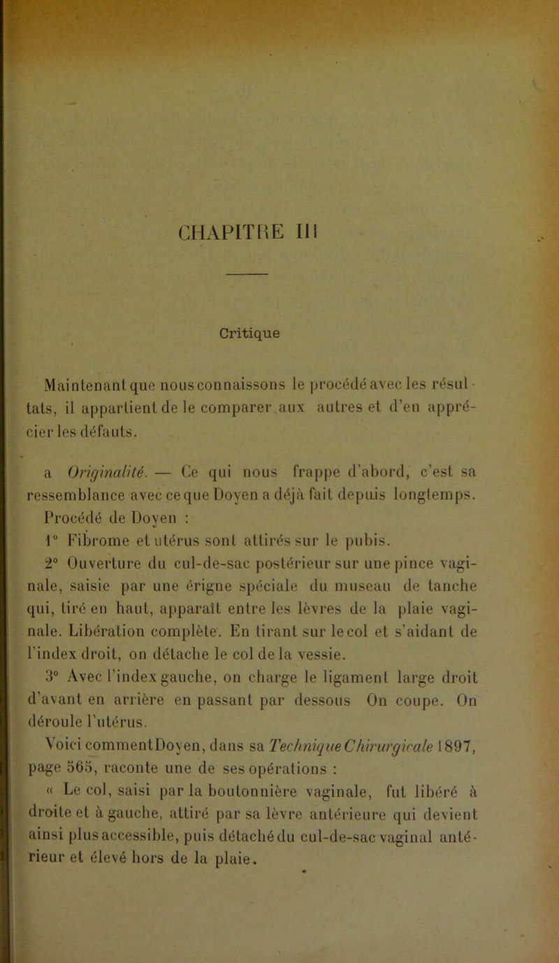 CHAPITRE III Critique Mainlemmlque nous connaissons le |)rocédé avec les résul tais, il appartient de le comparer aux autres et d’en appré- cier les défauts. a Originalité. — Ce qui nous frappe d’abord, c’est sa ressemblance avec ce que Doyen a déjà fait depuis longtemps. Procédé de Doyen : r Fibrome et utérus sont attirés sur le pubis. 2“ Ouverture du cul-de-sac postérieur sur une pince vagi- nale, saisie par une érigne spéciale du museau de tanche qui, tiré en haut, apparaît entre les lèvres de la plaie vagi- nale. Libération complète. En tirant sur le col et s’aidant de l’index droit, on détache le col delà vessie. 3° Avec l’index gauche, on charge le ligament large droit d’avant en arrière en passant par dessous On coupe. On déroule l’utérus. Voici commentDoyen, dans sa Technique Chirurgicale 1897, page 563, raconte une de ses opérations : « Le col, saisi par la boutonnière vaginale, fut libéré à droite et à gauche, attiré par sa lèvre antérieure qui devient ainsi plus accessible, puis détaché du cul-de-sac vaginal anté- rieur et élevé hors de la plaie.