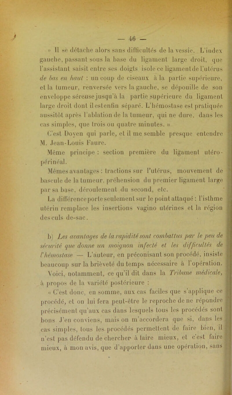 » 11 sé (léladie alors sans (Uriiciillés de la vessie. L'index gauche, passant sous la hase du ligament large droit, que l’assistant saisit entre ses doigts isole ce ligamentde l’utérus de hns en haul : uu coup de ciseaux à la partie su|)érieure, et la tumeur, renversée vers la gauche, se dépouille de son envelop|)e séreuse jusqu’à la partie supérieure du ligament large droit dont ilestenlin séparé. L’hémostase est |)rati(iuée aussitôt après l’ahlationde la tumeur, qui ne dure, dans les cas simples, f{ue trois ou ([uati'e minutes. » L’est Koyen (jiii i)arle, et il me semble presque entendre .M. .lean-Louis l'aui’e. Même principe ; section première du ligament utéro- périnéal. .Mêmes avantages : tractions sur Tutérus, mouvement de haseule de la tumeur, préhension du premier ligament large par sa hase, déu-oulement du second, etc. La ilitrérence porte seulement sui' le point attaqué : l’isthme idériu rem|dace les insertions vagino utérines et la région des culs de-sac. h) Les ucuntages de la rapidité sont combat tus par le peu de sérurité que donne un moignon infecté et les difficultés de l'hémostase — L’auteur, en préconisant son procédé, insiste beaucoup sur la brièveté du temps nécessaire a 1 opération. \ oici, notamment, ce qu’il dit dans la Tribune médicale, à propos de la variété postérieure : <( L’est donc, en somme, aux cas faciles que s’a|>plique ce |)rocédé, et on lui fera peut-être le i-eprocbe de ne répondre précisément ([u’aux cas dans lesquels tous les procédés sont bons .l’en conviens, mais on m’accordera que si, dans les cas simples, tous les procédés permettent de faire bien, il n’est pas défendu de chercher à laire mieux, et cest taire mieux, à mon avis, que d’appoi ter dans une opération, sans