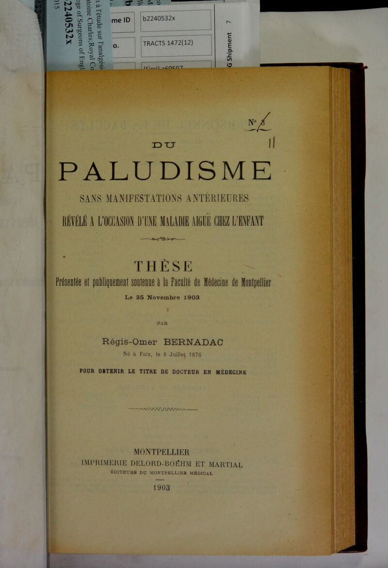 bJ s- Z ^ a, O O c/2 O g OQ me ID ^ O c (U E a JZ (/) O N' IDXJ II PALUDISME SANS MANIFESTATIONS ANTÉRIEÜRES lIÉVÉLl A LICASION Ü’ÜAE MALADIE AlfiüË CBiZ L’BAEAÎiT PrAseolAe el puMi THÈSE I soptppue II la Facpllé de Hddecine de Montpellier Le 25 Novembre 1903 ■» PAR Régis-Omer BERNADAC Né à Foix, le 8 Juille^ 1876 POUR OBTENIR LE TITRE DE DOCTEUR EN MÉDECINE MONTPELLIER IMPRIMERIE DELORD-BOÉHM ET MARTIAL EDITEURS DU MONTPELLIER MÉDICAL 1903 I -ê