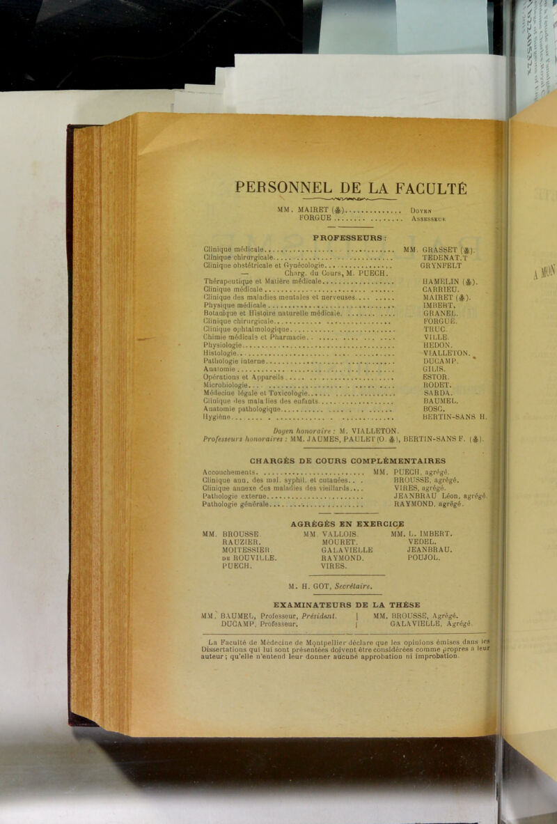 PERSONNEL DE LA FACULTE MM.MA1EET(*) F0R6UE Assbssbui'. PROFESSEURS : Clinique médicale MM. GRASSET (^). (]linique chirurgicale TEDENAT.T Clinique obstétricale et Gynécologie. GRYNFELT — Chnrg. du Cours, M. PUECH. Thérapeutique et Matière médicale IIAMELIN (^). Clinique médicale CARRIEU. Clinique des maladies mentales et nerveuses MAIRET (^). Physique médicale IMRBRT. Bolanûjue et Histoire naturelle médicale GHANEl.. (Clinique chirurgicale EORGUE. Clinique ophtalmologique TRUC. Chimie médicale et Pharmacie VILLE. Physiologie HEDON. Ilis’tologie.. VIALLETON.^ Pathologie interne DUCAMP. Anatomie GILIS. Opérations et Appareils .... ESTOR. Microbiologie ItOüET. Métieciue légale et Toxicologie SARDA. Cliuiqiie des malalies des enrunts BAUMEL. Anatomie pathologique BOSC. Hygiène BERTIN-SANS H. Doyen honoraire: .M. VIALLETON. Professeurs honoraires : .MM. .lAÜ.MES, PAULE I'(0. ejjs), BERTIN-SANS F. (^). CHARGÉS DE COURS COMPLÉMENTAIRES Accouchements MM. PUECH, agrégé. Clinique ann. des mol. syphil. et cutanées.. . BROUSSE, agrégé. Clinique annexe des maladies des vieillards.... VIRES, agrégé. [‘athologie externe JEANBRAU Léon, agrégé. Pathologie générale RAYMOND, agrégé. AGRÉGÉS EN EXERCICE MM. BROUSSE RAUZIER. MOITESSIEB DB ROÜVILLE. PUECH. MM VALLOIS. MOURET. GALA VIELLE RAYMOND. VIRES. MM. L. IMBERT. VEDEL. JEANBRAU. POUJOL. M. H. GOT, Secrétaire. EXAMINATEURS DE LA THÈSE M.M. B.AU.MEL, Professeur, Président. DUCAMP, Professeur. MM. BROUSSE. Agrégé. GALAVIELLE, Agrégé. La Faculté de Médecine de Montpellier déclare que les opiuions émises dans les Dissertations qui lui sont présentées doivent être considérées comme propres ti leur auteur; qu’elle n'entend leur donner aucune approbation ni improbation. ; A