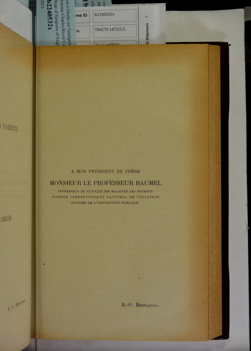 .ÜIICIS 3. me ID O. 'S- 52-  <v~- A MON PRESIDENT DE THESE MONSIEUR LE PROFESSEUR BAUMEL PROFESSEUR DE CLINIQUE DES MALADIES DES ENFANTS MEMBRE CORRESPONDANT NATIONAL DE PÉDIATRIE OFFICIER DE l’instruction PUBLIQUE R.-O. Bernadac