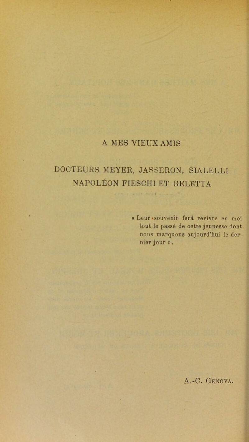 A MES VIEUX AMIS DOCTEURS MEYER, JASSERON, SIALELLI NAPOLÉON FIESCHIET GELETTA o Leur ^souvenir fera revivre en moi tout le passé de cette jeunesse dont nous marquons aujourd’hui le der- nier jour ».