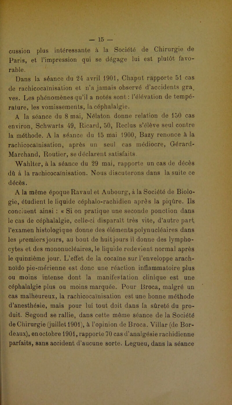 cussion plus intéressante à la Société de Chirurgie de Paris, et l’impression qui se dégage lui est plutôt favo- rable. Dans la séance du 24 avril 1901, Chaput rapporte 51 cas de rachicocaïnisation et n’a jamais observé d’accidents gra. ves. Les phénomènes qu’il a notés sont: l’élévation de tempé- rature, les vomissements, la céphalalgie. A la séance du 8 mai, Nélaton donne relation de 150 cas environ, Schwarts 49, Ricard, 50, Reclus s’élève seul contre la méthode. A la séance du 15 mai 1900, Bazy renonce à la rachicocaïnisation, après un seul cas médiocre, Gérard- Marchand, Routier, se déclarent satisfaits. Wahlter, à la séance du 29 mai, rapporte un cas de décès dû à la rachicocaïnisation. Nous discuterons dans la suite ce décès. A la même époque Ravaul et Aubourg, à la Société de Biolo- gie, étudient le liquide céphalo-rachidien après la piqûre. Ils concluent ainsi : « Si on pratique une seconde ponction dans le cas de céphalalgie, celle-ci disparaît très vite, d’autre part l’examen histologique donne des éléments polynucléaires dans les premiersjours, au bout de huitjours il donne des lympho- cytes et des mononucléaires, le liquide redevient normal après le quinzième jour. L’effet de la cocaïne sur l’enveloppe arach- noï'do pie-mérienne est donc une réaction inflammatoire plus ou moins intense dont la manifestation clinique est une céphalalgie plus ou moins marquée. Pour Broca, malgré un cas malheureux, la rachicocaïnisation est une bonne méthode d’anesthésie, mais pour lui tout doit dans la sûreté du pro- duit. Segond se rallie, dans cette même séance de la Société de Chirurgie (juillet 1901), à l’opinion de Broca. Villar (de Bor- deaux), en octobre 1901, rapporte 70 cas d’analgésie rachidienne parfaits, sans accident d’aucune sorte. Legueu, dans la séance