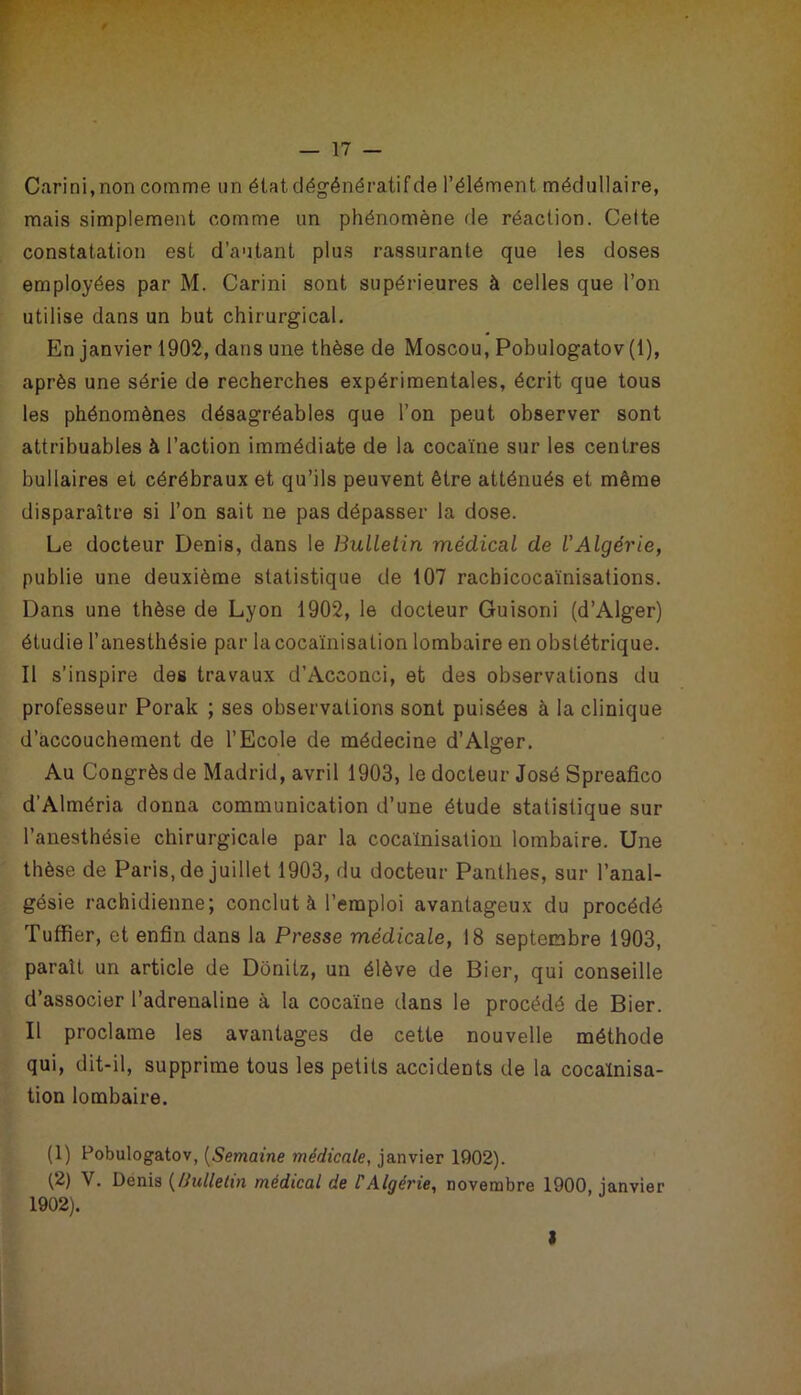 Carini,non comme un état, dégénératif de l’élément médullaire, mais simplement comme un phénomène fie réaction. Celte constatation est d’autant plus rassurante que les doses employées par M. Carini sont supérieures à celles que l’on utilise dans un but chirurgical. En janvier 1902, dans une thèse de Moscou, Pobulogatov (1), après une série de recherches expérimentales, écrit que tous les phénomènes désagréables que l’on peut observer sont attribuables à l’action immédiate de la cocaïne sur les centres bullaires et cérébraux et qu’ils peuvent être atténués et même disparaître si l’on sait ne pas dépasser la dose. Le docteur Denis, dans le Bulletin médical de l'Algérie, publie une deuxième statistique de 107 racbicocaïnisations. Dans une thèse de Lyon 1902, le docteur Guisoni (d’Alger) étudie l’anesthésie par la cocaïnisation lombaire en obstétrique. Il s’inspire des travaux d’Acconci, et des observations du professeur Porak ; ses observations sont puisées à la clinique d’accouchement de l’Ecole de médecine d’Alger. Au Congrès de Madrid, avril 1903, le docteur José Spreafico d’Alméria donna communication d’une étude statistique sur l’anesthésie chirurgicale par la cocaïnisation lombaire. Une thèse de Paris, de juillet 1903, du docteur Panlhes, sur l’anal- gésie rachidienne; conclut à l’emploi avantageux du procédé Tuffier, et enfin dans la Presse médicale, 18 septembre 1903, paraît un article de Donitz, un élève de Bier, qui conseille d’associer l’adrenaline à la cocaïne dans le procédé de Bier. Il proclame les avantages de cette nouvelle méthode qui, dit-il, supprime tous les petits accidents de la cocaïnisa- tion lombaire. (1) Pobulogatov, (Semaine médicale, janvier 1902). (2) V. Denis (Bulletin médical de C Algérie, novembre 1900, janvier 1902). I