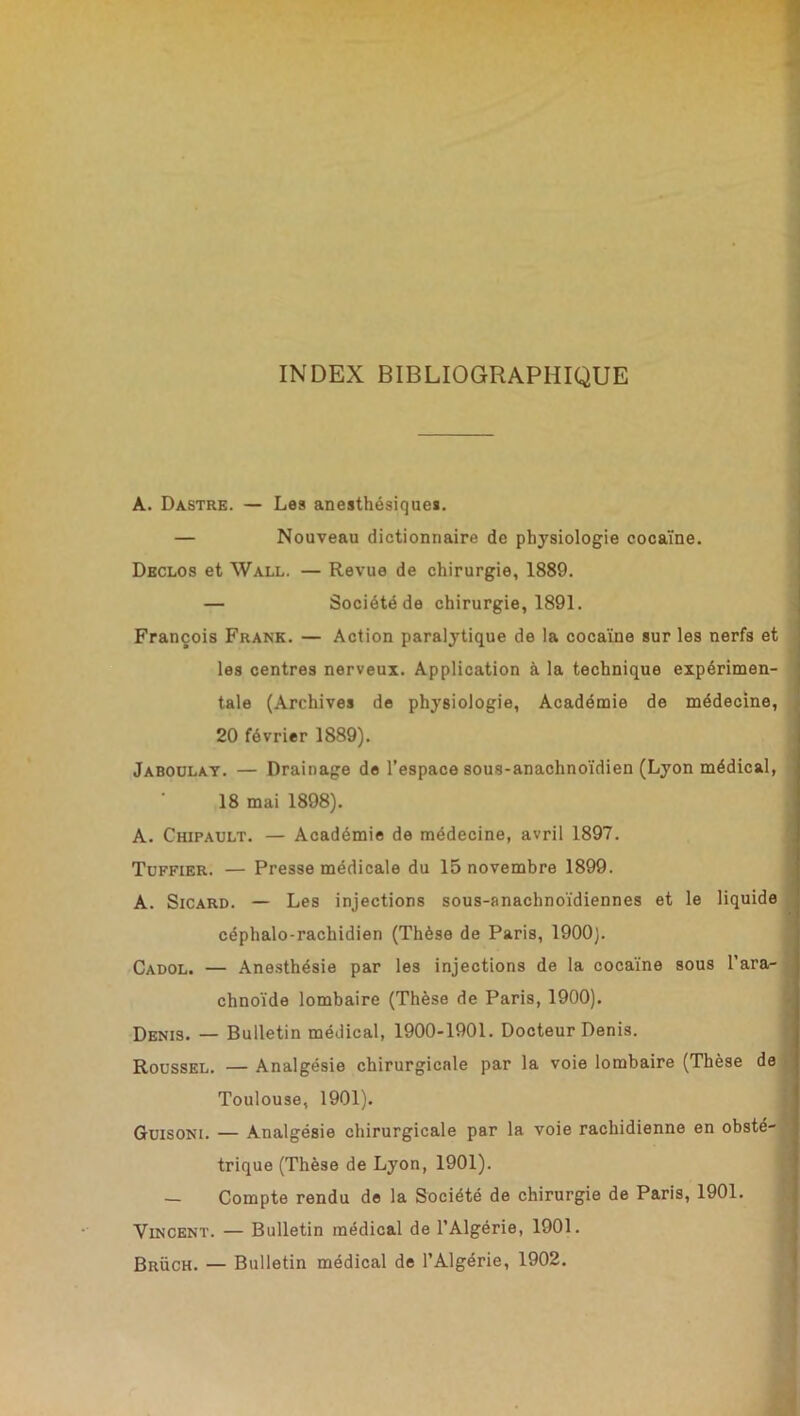 INDEX BIBLIOGRAPHIQUE A. Dastre. — Les anesthésiques. — Nouveau dictionnaire de physiologie cocaïne. Declos et Wall. — Revue de chirurgie, 1889. — Société de chirurgie, 1891. François Frank. — Action paralytique de la cocaïne sur les nerfs et les centres nerveux. Application à la technique expérimen- tale (Archives de physiologie, Académie de médecine, 20 février 1889). Jaboulay. — Drainage de l’espace sous-anachnoïdien (Lyon médical, 18 mai 1898). A. Chipault. — Académie de médecine, avril 1897. Toffier. — Presse médicale du 15 novembre 1899. A. Sicard. — Les injections sous-anachnoïdiennes et le liquide céphalo-rachidien (Thèse de Paris, 1900). Cadol. — Anesthésie par les injections de la cocaïne sous l’ara- chnoïde lombaire (Thèse de Paris, 1900). Denis. — Bulletin médical, 1900-1901. Docteur Denis. Roussel. — Analgésie chirurgicale par la voie lombaire (Thèse de Toulouse, 1901). Guisoni. — Analgésie chirurgicale par la voie rachidienne en obsté- trique (Thèse de Lyon, 1901). — Compte rendu de la Société de chirurgie de Paris, 1901. Vincent. — Bulletin médical de l’Algérie, 1901. Brüch. — Bulletin médical de l’Algérie, 1902.