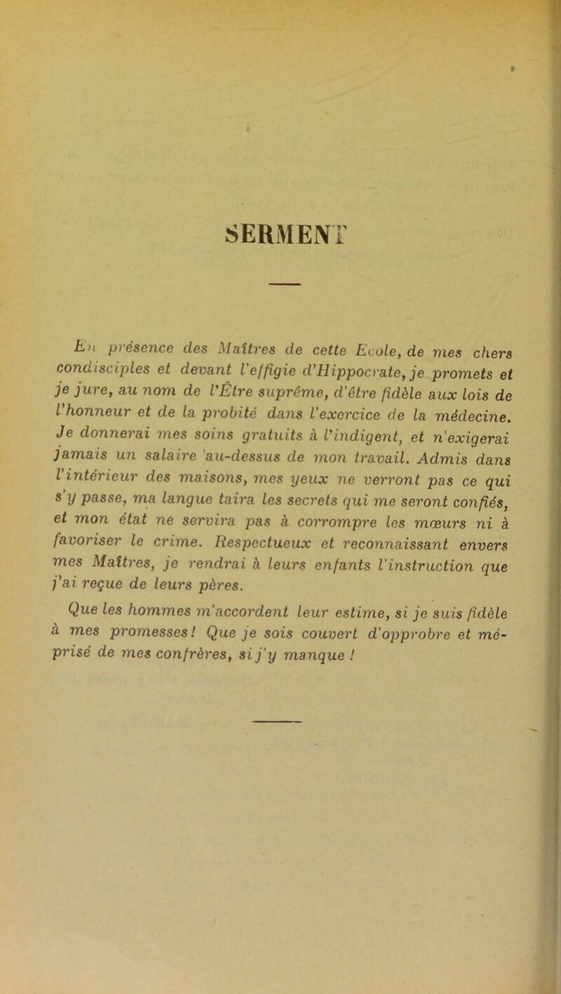 SERMENT Eju pi éscnce des Maîtres de cette Rcoie, de vies chers condisciples et devant l effigie d’Hippocrate, je promets et je jure, au nom de l’Être suprême, d'être fidèle aux lois de l’honneur et de la probité dans l'exercice de la médecine. Je donnei ai mes soins gratuits a l’indigent, et n exigerai jamais un salaire au-dessus de mon travail. Admis dans l'intérieur des maisons, mes yeux ne verront pas ce qui s y passe, ma layigue taira les secrets qui me seront confiés, et mon état ne servira pas à corrompre les mœurs ni à favoriser le crime. Respectueux et reconnaissant envers mes Maîtres, je rendrai à leurs enfants l'instruction que j'ai reçue de leurs pères. Que les hommes m'accordent leur estime, si je suis fidèle à mes promesses ! Que je sois couvert d’opprobre et mé- prisé de mes confrères, si j’y manque !