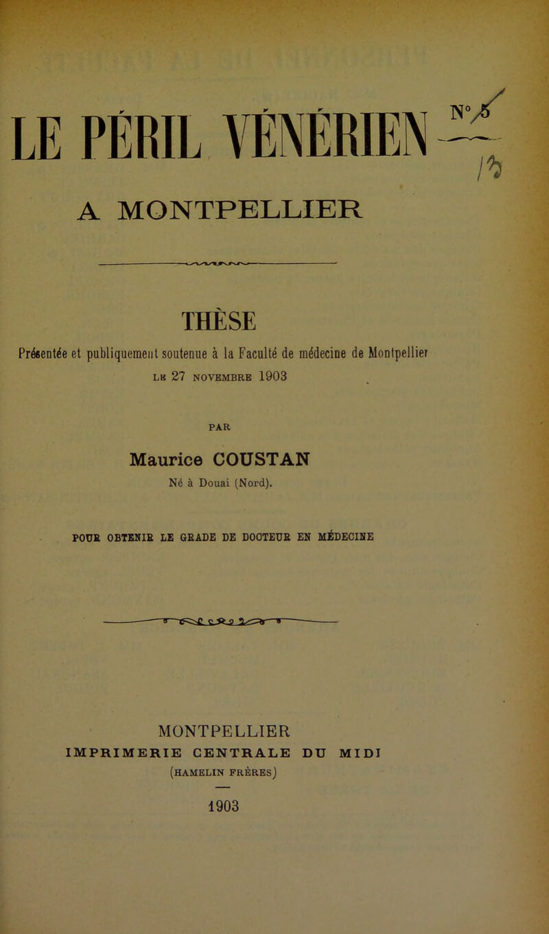 A MONTPELLIER THÈSE Présentée et publiquement soutenue à la Faculté de médecine de Montpellier L8 27 NOVEMBRE 1903 PAR Maurice COUSTAN Né à Douai (Nord). POUR OBTENIR LE GRADE DE DOCTEUR EN MÉDECINE ■B—C^C C-ft-0 *■ MONTPELLIER IMPRIMERIE CENTRALE DU MIDI (hamelin frères) 1903