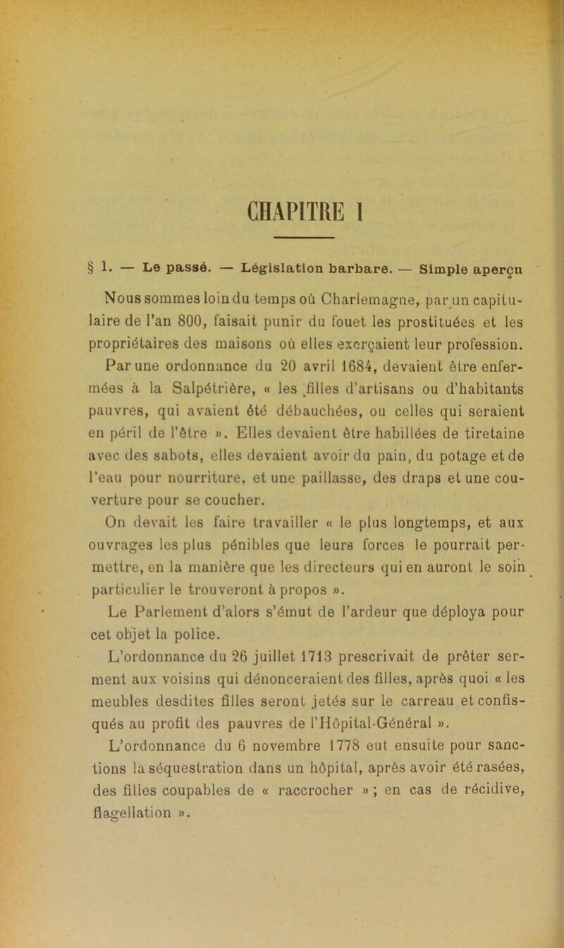 CHAPITRE 1 § 1» — Le passé. — Législation barbare. — Simple aperçu Nous sommes loin du temps où Charlemagne, par un capitu- laire de l’an 800, faisait punir du fouet les prostituées et les propriétaires des maisons où elles exerçaient leur profession. Par une ordonnance du 20 avril 1684, devaient être enfer- mées à la Salpétrière, « les .filles d’artisans ou d’habitants pauvres, qui avaient été débauchées, ou celles qui seraient en péril de l’être ». Elles devaient être habillées de tiretaine avec des sabots, elles devaient avoir du pain, du potage et de l’eau pour nourriture, et une paillasse, des draps et une cou- verture pour se coucher. On devait les faire travailler « le plus longtemps, et aux ouvrages les plus pénibles que leurs forces le pourrait per- mettre, en la manière que les directeurs qui en auront le soin particulier le trouveront à propos ». Le Parlement d’alors s’émut de l’ardeur que déploya pour cet objet la police. L’ordonnance du 26 juillet 1713 prescrivait de prêter ser- ment aux voisins qui dénonceraient des filles, après quoi « les meubles desdites filles seront jetés sur le carreau et confis- qués au profit des pauvres de P Hôpital-Général ». L’ordonnance du 6 novembre 1778 eut ensuite pour sanc- tions la séquestration dans un hôpital, après avoir été rasées, des filles coupables de « raccrocher » ; en cas de récidive, flagellation ».