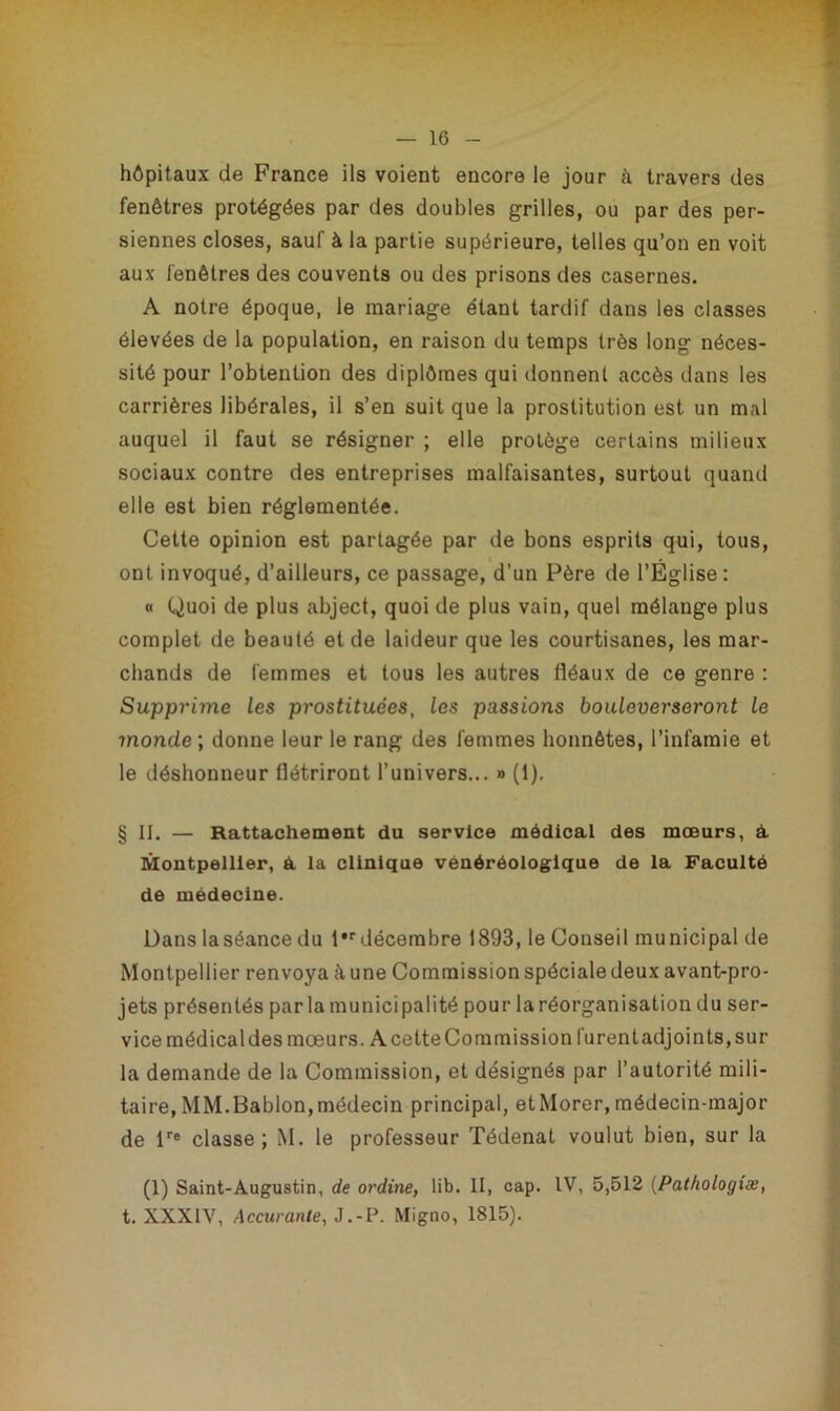 hôpitaux de France ils voient encore le jour à travers des fenêtres protégées par des doubles grilles, ou par des per- sonnes closes, sauf à la partie supérieure, telles qu’on en voit aux fenêtres des couvents ou des prisons des casernes. A notre époque, le mariage étant tardif dans les classes élevées de la population, en raison du temps très long néces- sité pour l’obtention des diplômes qui donnent accès dans les carrières libérales, il s’en suit que la prostitution est un mal auquel il faut se résigner ; elle protège certains milieux sociaux contre des entreprises malfaisantes, surtout quand elle est bien réglementée. Cette opinion est partagée par de bons esprits qui, tous, ont invoqué, d’ailleurs, ce passage, d’un Père de l’Église: « Quoi de plus abject, quoi de plus vain, quel mélange plus complet de beauté et de laideur que les courtisanes, les mar- chands de femmes et tous les autres fléaux de ce genre : Supprime les prostituées, les passions bouleverseront le monde ; donne leur le rang des femmes honnêtes, l’infamie et le déshonneur flétriront l’univers... » (1), § II. — Rattachement du service médical des mœurs, à. Montpellier, à. la clinique vénéréologique de la Faculté de médecine. Dans la séance du l,r décembre 1893, le Conseil municipal de Montpellier renvoya aune Commission spéciale deux avant-pro- jets présentés parla municipalité pour la réorganisation du ser- vice médical des mœurs. A cette Commission furent adjoints, sur la demande de la Commission, et désignés par l’autorité mili- taire, MM.Bablon,médecin principal, etMorer,médecin-major de lre classe; M. le professeur Tédenat voulut bien, sur la (1) Saint-Augustin, de ordine, lib. II, cap. IV, 5,512 (Pathologiæ, t. XXXIV, Accurante, J.-P. Migno, 1815).