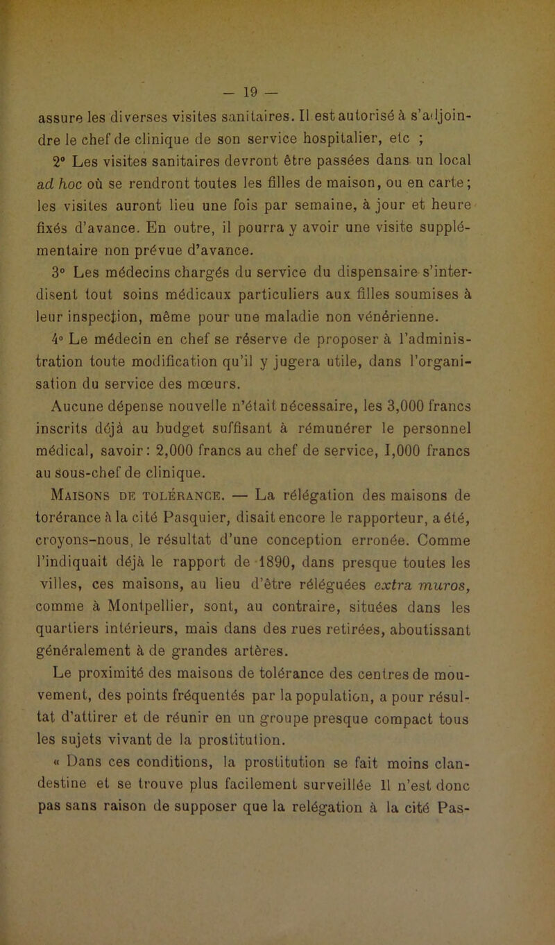 assure les diverses visites sanitaires. Il est autorisé à s’adjoin- dre le chef de clinique de son service hospitalier, etc ; 2° Les visites sanitaires devront être passées dans un local ad hoc où se rendront toutes les filles de maison, ou en carte; les visites auront lieu une fois par semaine, à jour et heure fixés d’avance. En outre, il pourra y avoir une visite supplé- mentaire non prévue d’avance. 3° Les médecins chargés du service du dispensaire s’inter- disent tout soins médicaux particuliers aux filles soumises à leur inspection, même pour une maladie non vénérienne. 4° Le médecin en chef se réserve de proposer à l’adminis- tration toute modification qu’il y jugera utile, dans l’organi- sation du service des mœurs. Aucune dépense nouvelle n’était, nécessaire, les 3,000 francs inscrits déjà au budget suffisant à rémunérer le personnel médical, savoir: 2,000 francs au chef de service, 1,000 francs au sous-chef de clinique. Maisons de tolérance. — La rélégation des maisons de torérance à la cité Pasquier, disait encore le rapporteur, a été, croyons-nous, le résultat d’une conception erronée. Comme l’indiquait déjà le rapport de 1890, dans presque toutes les villes, ces maisons, au lieu d’être réléguées extra muros, comme à Montpellier, sont, au contraire, situées dans les quartiers intérieurs, mais dans des rues retirées, aboutissant généralement à de grandes artères. Le proximité des maisons de tolérance des centres de mou- vement, des points fréquentés par la population, a pour résul- tat d’attirer et de réunir on un groupe presque compact tous les sujets vivant de la prostitution. « Dans ces conditions, la prostitution se fait moins clan- destine et se trouve plus facilement surveillée 11 n’est donc pas sans raison de supposer que la relégation à la cité Pas-