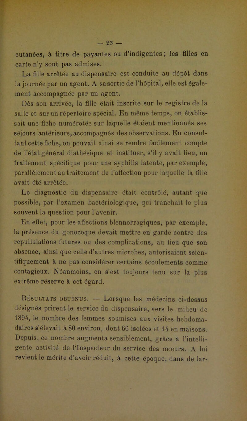 cutanées, à titre de payantes ou d’indigentes ; les filles en carte n’y sont pas admises. La fille arrêtée au dispensaire est conduite au dépôt dans la journée par un agent. A sa sortie de l’hôpital, elle est égale- ment accompagnée par un agent. Dès son arrivée, la fille était inscrite sur le registre de la salle et sur un répertoire spécial. En même temps, on établis- sait une fiche numérotée sur laquelle étaient mentionnés ses séjours antérieurs, accompagnés des observations. En consul- tant cette fiche, on pouvait ainsi se rendre facilement compte de l’état général diathésique et instituer, s’il y avait lieu, un traitement spécifique pour une syphilis latente, par exemple, parallèlement au traitement de l’affection pour laquelle la fille avait été arrêtée. Le diagnostic du dispensaire était contrôlé, autant que possible, par l’examen bactériologique, qui tranchait le plus souvent la question pour l’avenir. En effet, pour les affections blennorragiques, par exemple, la présence du gonocoque devait mettre en garde contre des repullulations futures ou des complications, au lieu que son absence, ainsi que celle d’autres microbes, autorisaient scien- tifiquement à ne pas considérer certains écoulements comme contagieux. Néanmoins, on s’est toujours tenu sur la plus extrême réserve à cet égard. Résultats obtenus. — Lorsque les médecins ci-dessus désignés prirent le service du dispensaire, vers le milieu de 1894, le nombre des femmes soumises aux visites hebdoma- daires s’élevait à 80 environ, dont 66 isolées et 14 en maisons. Depuis, ce nombre augmenta sensiblement, grâce à l’intelli- gente activité de l’Inspecteur du service des mœurs. A lui revient le mérite d’avoir réduit, à cette époque, dans de lar-